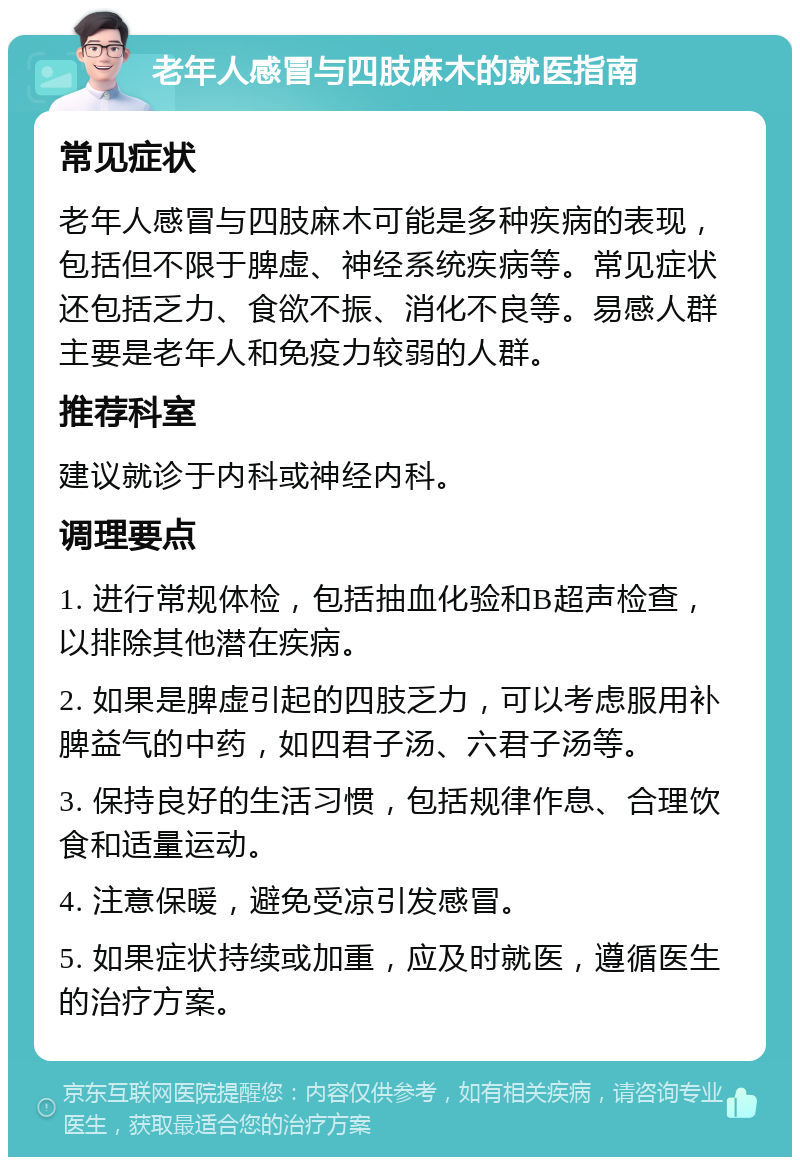 老年人感冒与四肢麻木的就医指南 常见症状 老年人感冒与四肢麻木可能是多种疾病的表现，包括但不限于脾虚、神经系统疾病等。常见症状还包括乏力、食欲不振、消化不良等。易感人群主要是老年人和免疫力较弱的人群。 推荐科室 建议就诊于内科或神经内科。 调理要点 1. 进行常规体检，包括抽血化验和B超声检查，以排除其他潜在疾病。 2. 如果是脾虚引起的四肢乏力，可以考虑服用补脾益气的中药，如四君子汤、六君子汤等。 3. 保持良好的生活习惯，包括规律作息、合理饮食和适量运动。 4. 注意保暖，避免受凉引发感冒。 5. 如果症状持续或加重，应及时就医，遵循医生的治疗方案。