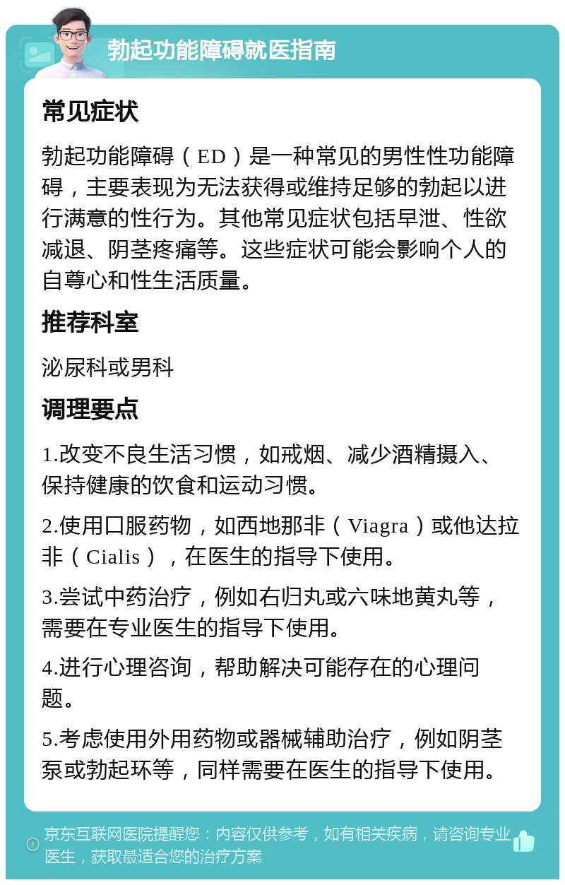 勃起功能障碍就医指南 常见症状 勃起功能障碍（ED）是一种常见的男性性功能障碍，主要表现为无法获得或维持足够的勃起以进行满意的性行为。其他常见症状包括早泄、性欲减退、阴茎疼痛等。这些症状可能会影响个人的自尊心和性生活质量。 推荐科室 泌尿科或男科 调理要点 1.改变不良生活习惯，如戒烟、减少酒精摄入、保持健康的饮食和运动习惯。 2.使用口服药物，如西地那非（Viagra）或他达拉非（Cialis），在医生的指导下使用。 3.尝试中药治疗，例如右归丸或六味地黄丸等，需要在专业医生的指导下使用。 4.进行心理咨询，帮助解决可能存在的心理问题。 5.考虑使用外用药物或器械辅助治疗，例如阴茎泵或勃起环等，同样需要在医生的指导下使用。