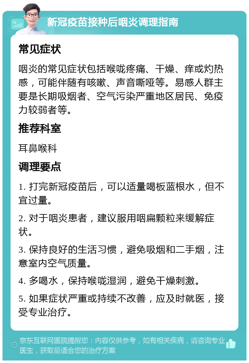 新冠疫苗接种后咽炎调理指南 常见症状 咽炎的常见症状包括喉咙疼痛、干燥、痒或灼热感，可能伴随有咳嗽、声音嘶哑等。易感人群主要是长期吸烟者、空气污染严重地区居民、免疫力较弱者等。 推荐科室 耳鼻喉科 调理要点 1. 打完新冠疫苗后，可以适量喝板蓝根水，但不宜过量。 2. 对于咽炎患者，建议服用咽扁颗粒来缓解症状。 3. 保持良好的生活习惯，避免吸烟和二手烟，注意室内空气质量。 4. 多喝水，保持喉咙湿润，避免干燥刺激。 5. 如果症状严重或持续不改善，应及时就医，接受专业治疗。