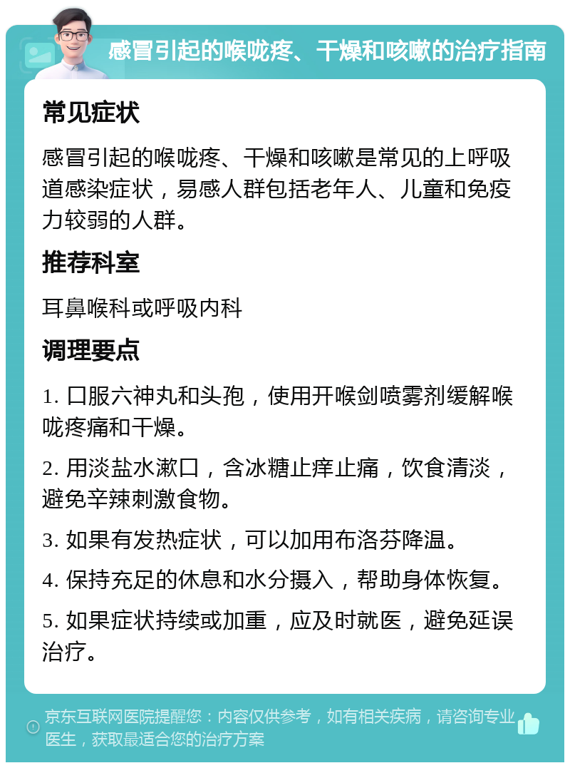 感冒引起的喉咙疼、干燥和咳嗽的治疗指南 常见症状 感冒引起的喉咙疼、干燥和咳嗽是常见的上呼吸道感染症状，易感人群包括老年人、儿童和免疫力较弱的人群。 推荐科室 耳鼻喉科或呼吸内科 调理要点 1. 口服六神丸和头孢，使用开喉剑喷雾剂缓解喉咙疼痛和干燥。 2. 用淡盐水漱口，含冰糖止痒止痛，饮食清淡，避免辛辣刺激食物。 3. 如果有发热症状，可以加用布洛芬降温。 4. 保持充足的休息和水分摄入，帮助身体恢复。 5. 如果症状持续或加重，应及时就医，避免延误治疗。