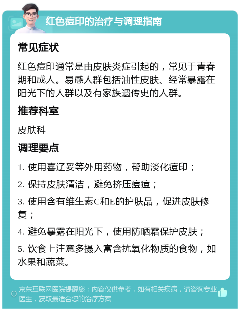 红色痘印的治疗与调理指南 常见症状 红色痘印通常是由皮肤炎症引起的，常见于青春期和成人。易感人群包括油性皮肤、经常暴露在阳光下的人群以及有家族遗传史的人群。 推荐科室 皮肤科 调理要点 1. 使用喜辽妥等外用药物，帮助淡化痘印； 2. 保持皮肤清洁，避免挤压痘痘； 3. 使用含有维生素C和E的护肤品，促进皮肤修复； 4. 避免暴露在阳光下，使用防晒霜保护皮肤； 5. 饮食上注意多摄入富含抗氧化物质的食物，如水果和蔬菜。