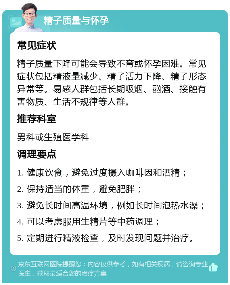 精子质量与怀孕 常见症状 精子质量下降可能会导致不育或怀孕困难。常见症状包括精液量减少、精子活力下降、精子形态异常等。易感人群包括长期吸烟、酗酒、接触有害物质、生活不规律等人群。 推荐科室 男科或生殖医学科 调理要点 1. 健康饮食，避免过度摄入咖啡因和酒精； 2. 保持适当的体重，避免肥胖； 3. 避免长时间高温环境，例如长时间泡热水澡； 4. 可以考虑服用生精片等中药调理； 5. 定期进行精液检查，及时发现问题并治疗。