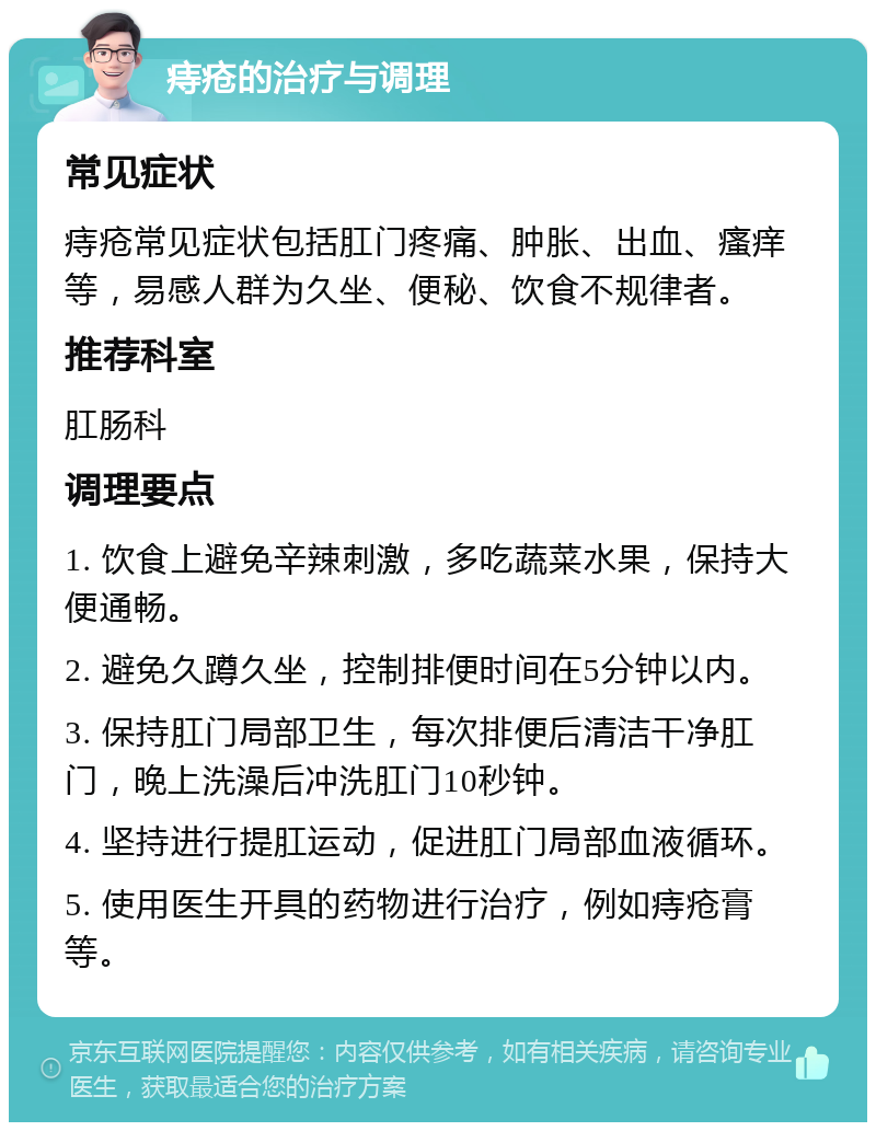 痔疮的治疗与调理 常见症状 痔疮常见症状包括肛门疼痛、肿胀、出血、瘙痒等，易感人群为久坐、便秘、饮食不规律者。 推荐科室 肛肠科 调理要点 1. 饮食上避免辛辣刺激，多吃蔬菜水果，保持大便通畅。 2. 避免久蹲久坐，控制排便时间在5分钟以内。 3. 保持肛门局部卫生，每次排便后清洁干净肛门，晚上洗澡后冲洗肛门10秒钟。 4. 坚持进行提肛运动，促进肛门局部血液循环。 5. 使用医生开具的药物进行治疗，例如痔疮膏等。