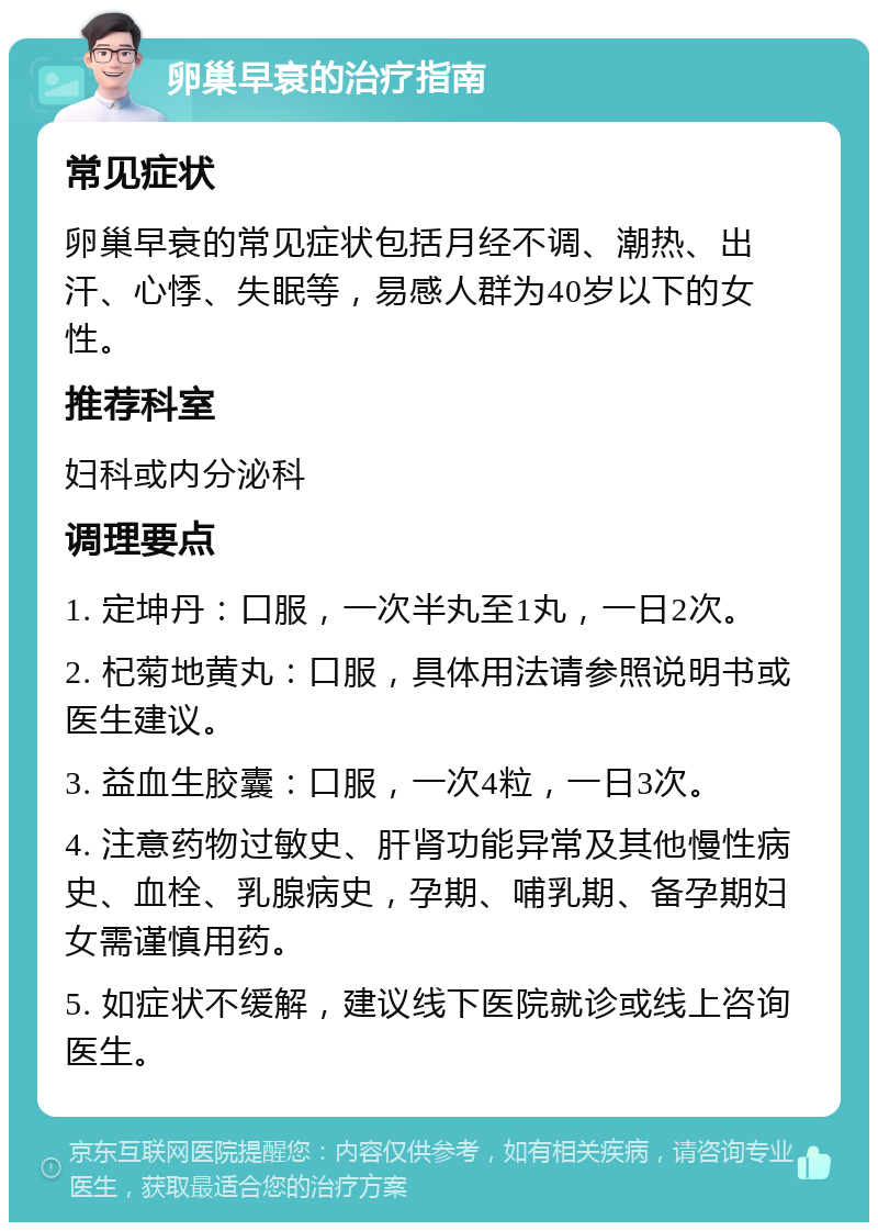 卵巢早衰的治疗指南 常见症状 卵巢早衰的常见症状包括月经不调、潮热、出汗、心悸、失眠等，易感人群为40岁以下的女性。 推荐科室 妇科或内分泌科 调理要点 1. 定坤丹：口服，一次半丸至1丸，一日2次。 2. 杞菊地黄丸：口服，具体用法请参照说明书或医生建议。 3. 益血生胶囊：口服，一次4粒，一日3次。 4. 注意药物过敏史、肝肾功能异常及其他慢性病史、血栓、乳腺病史，孕期、哺乳期、备孕期妇女需谨慎用药。 5. 如症状不缓解，建议线下医院就诊或线上咨询医生。