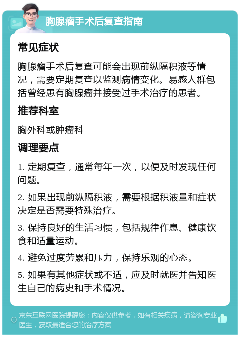 胸腺瘤手术后复查指南 常见症状 胸腺瘤手术后复查可能会出现前纵隔积液等情况，需要定期复查以监测病情变化。易感人群包括曾经患有胸腺瘤并接受过手术治疗的患者。 推荐科室 胸外科或肿瘤科 调理要点 1. 定期复查，通常每年一次，以便及时发现任何问题。 2. 如果出现前纵隔积液，需要根据积液量和症状决定是否需要特殊治疗。 3. 保持良好的生活习惯，包括规律作息、健康饮食和适量运动。 4. 避免过度劳累和压力，保持乐观的心态。 5. 如果有其他症状或不适，应及时就医并告知医生自己的病史和手术情况。