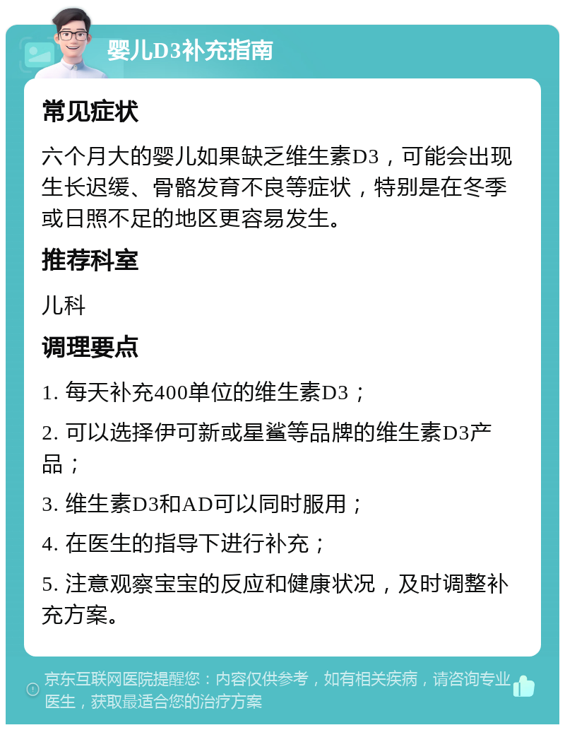 婴儿D3补充指南 常见症状 六个月大的婴儿如果缺乏维生素D3，可能会出现生长迟缓、骨骼发育不良等症状，特别是在冬季或日照不足的地区更容易发生。 推荐科室 儿科 调理要点 1. 每天补充400单位的维生素D3； 2. 可以选择伊可新或星鲨等品牌的维生素D3产品； 3. 维生素D3和AD可以同时服用； 4. 在医生的指导下进行补充； 5. 注意观察宝宝的反应和健康状况，及时调整补充方案。