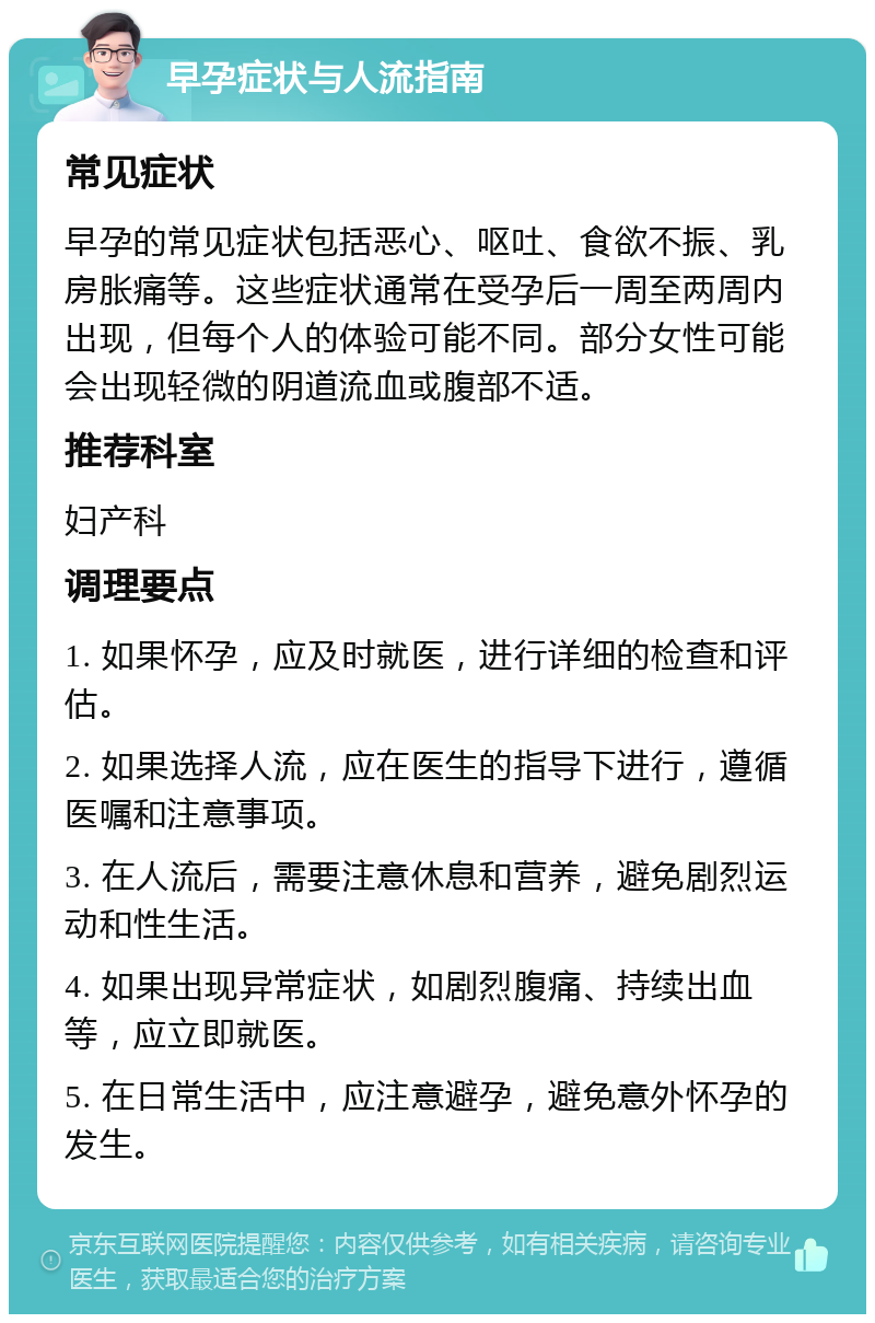 早孕症状与人流指南 常见症状 早孕的常见症状包括恶心、呕吐、食欲不振、乳房胀痛等。这些症状通常在受孕后一周至两周内出现，但每个人的体验可能不同。部分女性可能会出现轻微的阴道流血或腹部不适。 推荐科室 妇产科 调理要点 1. 如果怀孕，应及时就医，进行详细的检查和评估。 2. 如果选择人流，应在医生的指导下进行，遵循医嘱和注意事项。 3. 在人流后，需要注意休息和营养，避免剧烈运动和性生活。 4. 如果出现异常症状，如剧烈腹痛、持续出血等，应立即就医。 5. 在日常生活中，应注意避孕，避免意外怀孕的发生。