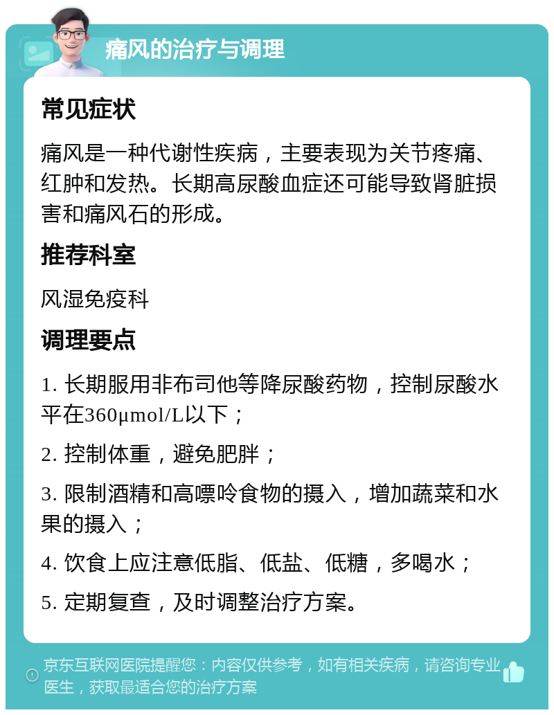 痛风的治疗与调理 常见症状 痛风是一种代谢性疾病，主要表现为关节疼痛、红肿和发热。长期高尿酸血症还可能导致肾脏损害和痛风石的形成。 推荐科室 风湿免疫科 调理要点 1. 长期服用非布司他等降尿酸药物，控制尿酸水平在360μmol/L以下； 2. 控制体重，避免肥胖； 3. 限制酒精和高嘌呤食物的摄入，增加蔬菜和水果的摄入； 4. 饮食上应注意低脂、低盐、低糖，多喝水； 5. 定期复查，及时调整治疗方案。