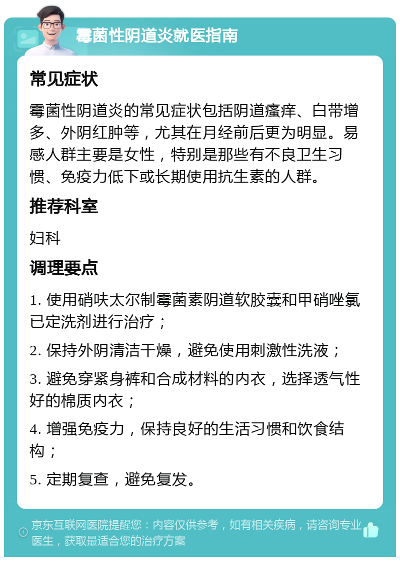 霉菌性阴道炎就医指南 常见症状 霉菌性阴道炎的常见症状包括阴道瘙痒、白带增多、外阴红肿等，尤其在月经前后更为明显。易感人群主要是女性，特别是那些有不良卫生习惯、免疫力低下或长期使用抗生素的人群。 推荐科室 妇科 调理要点 1. 使用硝呋太尔制霉菌素阴道软胶囊和甲硝唑氯已定洗剂进行治疗； 2. 保持外阴清洁干燥，避免使用刺激性洗液； 3. 避免穿紧身裤和合成材料的内衣，选择透气性好的棉质内衣； 4. 增强免疫力，保持良好的生活习惯和饮食结构； 5. 定期复查，避免复发。