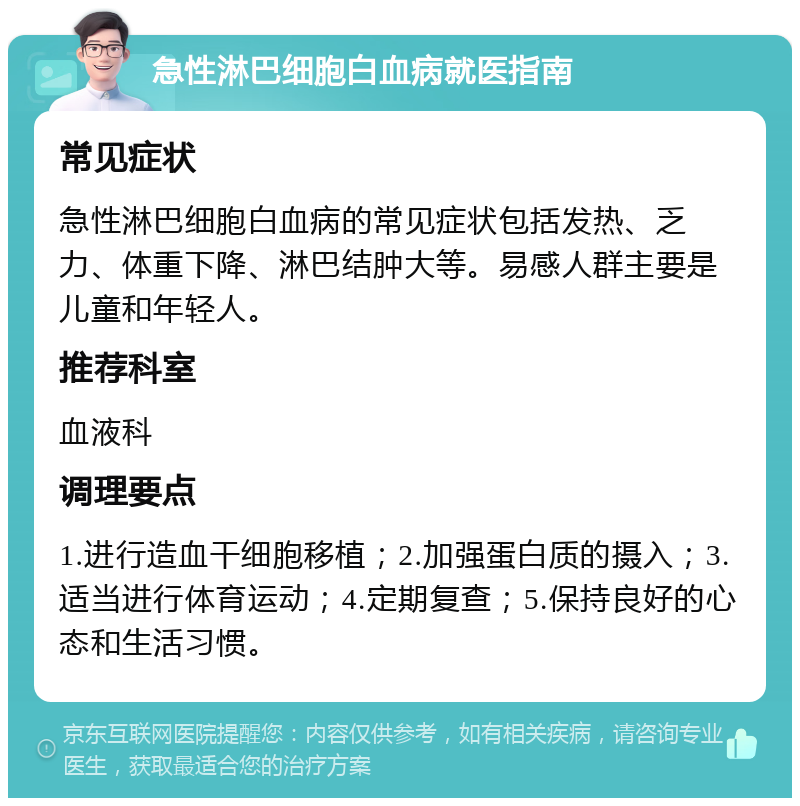 急性淋巴细胞白血病就医指南 常见症状 急性淋巴细胞白血病的常见症状包括发热、乏力、体重下降、淋巴结肿大等。易感人群主要是儿童和年轻人。 推荐科室 血液科 调理要点 1.进行造血干细胞移植；2.加强蛋白质的摄入；3.适当进行体育运动；4.定期复查；5.保持良好的心态和生活习惯。