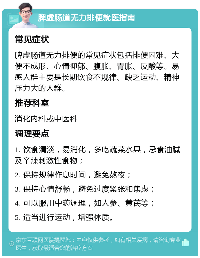 脾虚肠道无力排便就医指南 常见症状 脾虚肠道无力排便的常见症状包括排便困难、大便不成形、心情抑郁、腹胀、胃胀、反酸等。易感人群主要是长期饮食不规律、缺乏运动、精神压力大的人群。 推荐科室 消化内科或中医科 调理要点 1. 饮食清淡，易消化，多吃蔬菜水果，忌食油腻及辛辣刺激性食物； 2. 保持规律作息时间，避免熬夜； 3. 保持心情舒畅，避免过度紧张和焦虑； 4. 可以服用中药调理，如人参、黄芪等； 5. 适当进行运动，增强体质。