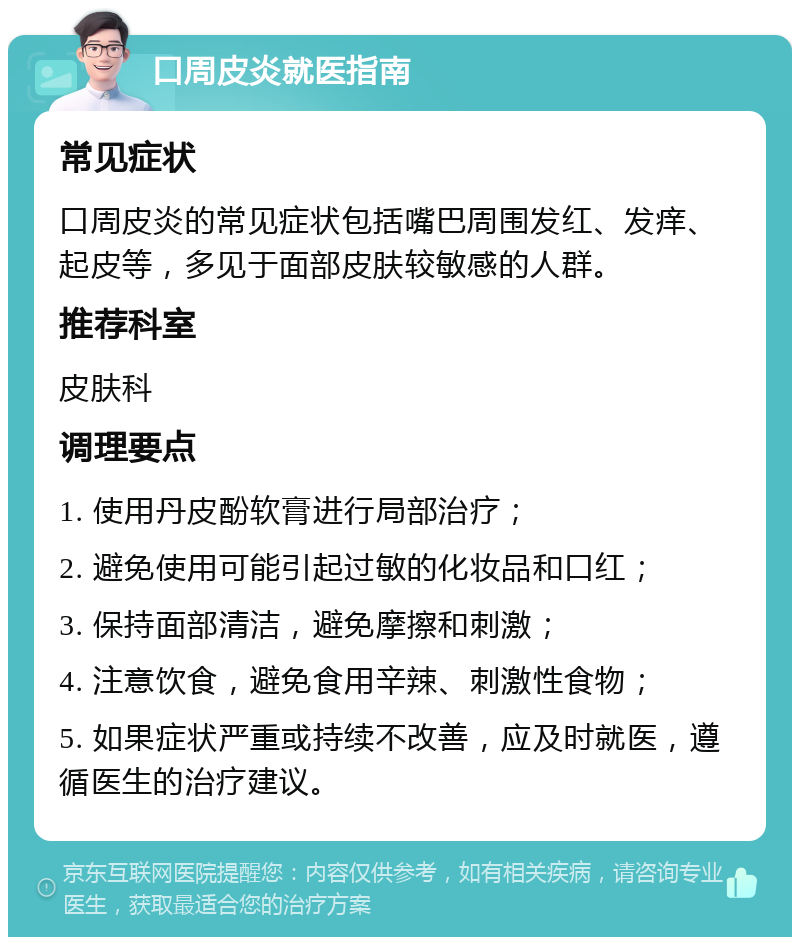 口周皮炎就医指南 常见症状 口周皮炎的常见症状包括嘴巴周围发红、发痒、起皮等，多见于面部皮肤较敏感的人群。 推荐科室 皮肤科 调理要点 1. 使用丹皮酚软膏进行局部治疗； 2. 避免使用可能引起过敏的化妆品和口红； 3. 保持面部清洁，避免摩擦和刺激； 4. 注意饮食，避免食用辛辣、刺激性食物； 5. 如果症状严重或持续不改善，应及时就医，遵循医生的治疗建议。