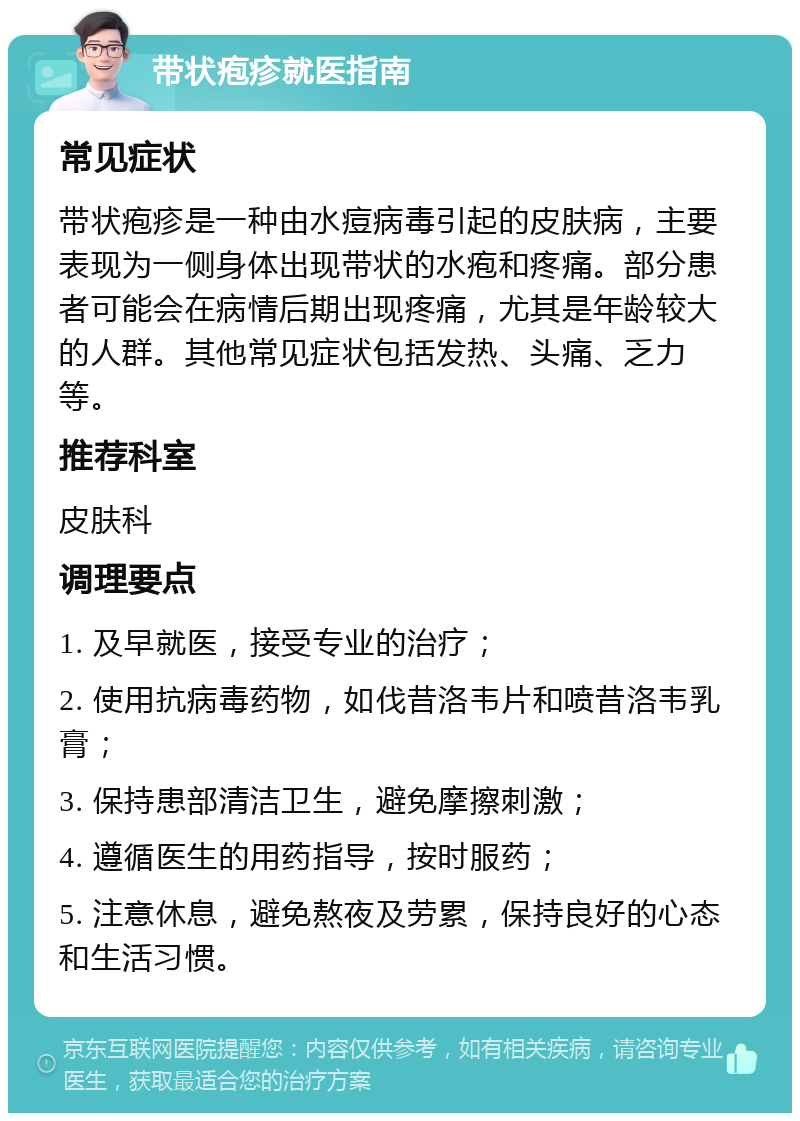 带状疱疹就医指南 常见症状 带状疱疹是一种由水痘病毒引起的皮肤病，主要表现为一侧身体出现带状的水疱和疼痛。部分患者可能会在病情后期出现疼痛，尤其是年龄较大的人群。其他常见症状包括发热、头痛、乏力等。 推荐科室 皮肤科 调理要点 1. 及早就医，接受专业的治疗； 2. 使用抗病毒药物，如伐昔洛韦片和喷昔洛韦乳膏； 3. 保持患部清洁卫生，避免摩擦刺激； 4. 遵循医生的用药指导，按时服药； 5. 注意休息，避免熬夜及劳累，保持良好的心态和生活习惯。