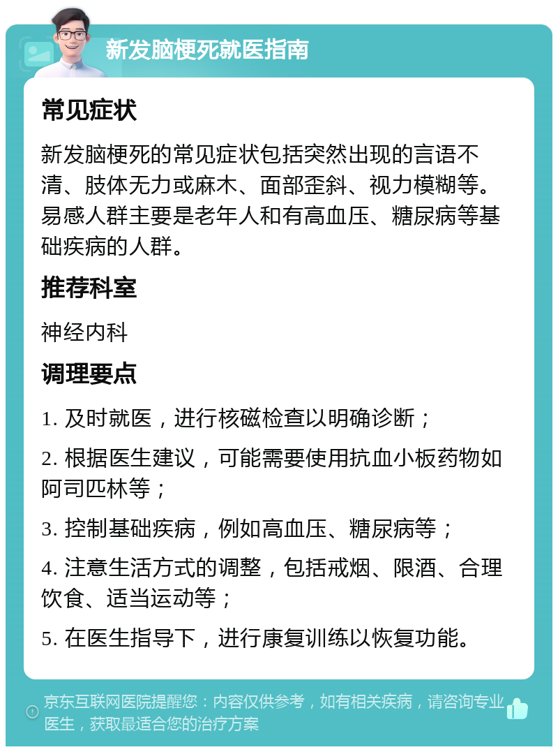 新发脑梗死就医指南 常见症状 新发脑梗死的常见症状包括突然出现的言语不清、肢体无力或麻木、面部歪斜、视力模糊等。易感人群主要是老年人和有高血压、糖尿病等基础疾病的人群。 推荐科室 神经内科 调理要点 1. 及时就医，进行核磁检查以明确诊断； 2. 根据医生建议，可能需要使用抗血小板药物如阿司匹林等； 3. 控制基础疾病，例如高血压、糖尿病等； 4. 注意生活方式的调整，包括戒烟、限酒、合理饮食、适当运动等； 5. 在医生指导下，进行康复训练以恢复功能。