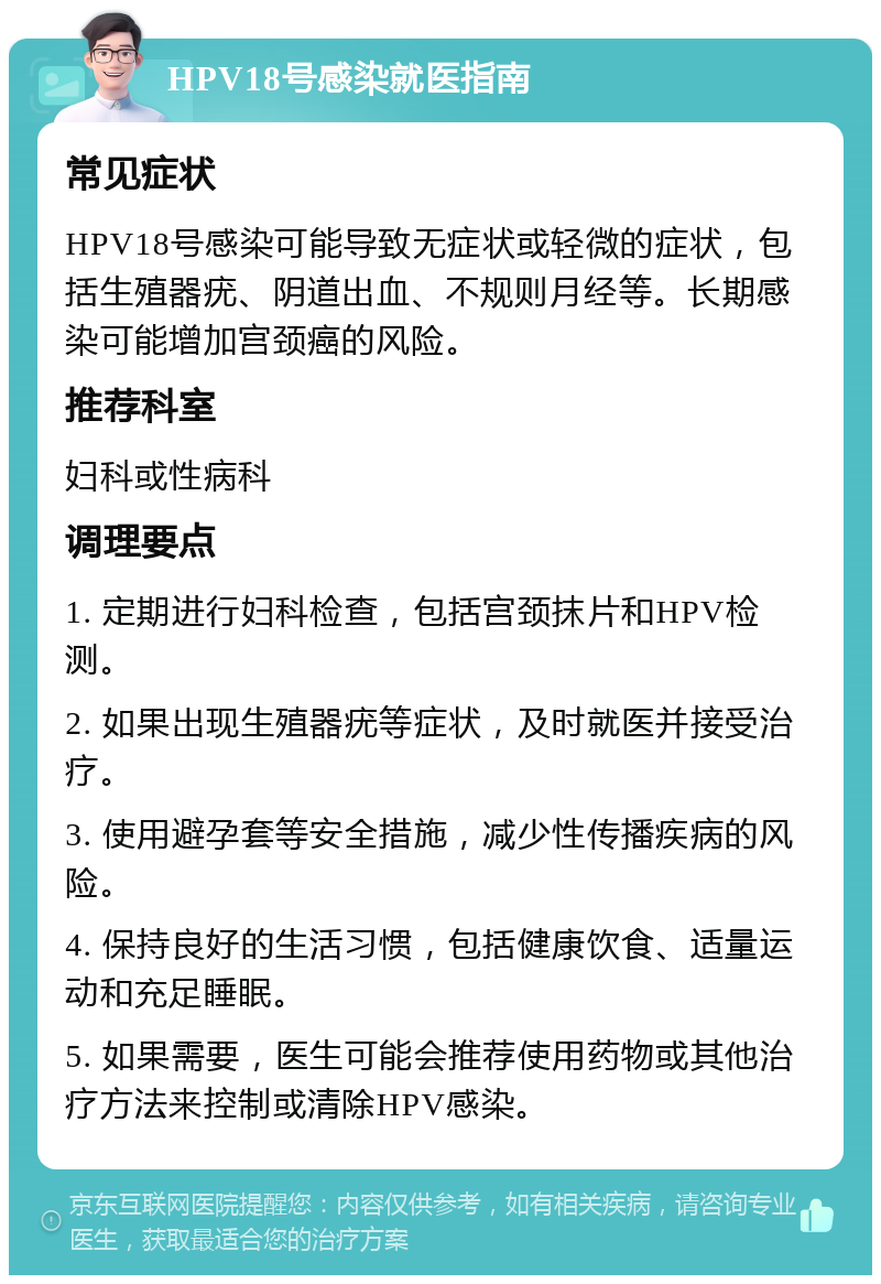 HPV18号感染就医指南 常见症状 HPV18号感染可能导致无症状或轻微的症状，包括生殖器疣、阴道出血、不规则月经等。长期感染可能增加宫颈癌的风险。 推荐科室 妇科或性病科 调理要点 1. 定期进行妇科检查，包括宫颈抹片和HPV检测。 2. 如果出现生殖器疣等症状，及时就医并接受治疗。 3. 使用避孕套等安全措施，减少性传播疾病的风险。 4. 保持良好的生活习惯，包括健康饮食、适量运动和充足睡眠。 5. 如果需要，医生可能会推荐使用药物或其他治疗方法来控制或清除HPV感染。