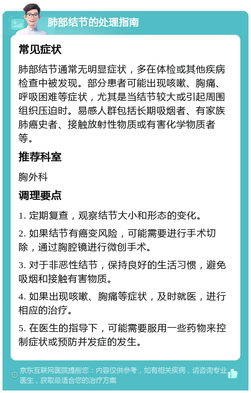 肺部结节的处理指南 常见症状 肺部结节通常无明显症状，多在体检或其他疾病检查中被发现。部分患者可能出现咳嗽、胸痛、呼吸困难等症状，尤其是当结节较大或引起周围组织压迫时。易感人群包括长期吸烟者、有家族肺癌史者、接触放射性物质或有害化学物质者等。 推荐科室 胸外科 调理要点 1. 定期复查，观察结节大小和形态的变化。 2. 如果结节有癌变风险，可能需要进行手术切除，通过胸腔镜进行微创手术。 3. 对于非恶性结节，保持良好的生活习惯，避免吸烟和接触有害物质。 4. 如果出现咳嗽、胸痛等症状，及时就医，进行相应的治疗。 5. 在医生的指导下，可能需要服用一些药物来控制症状或预防并发症的发生。