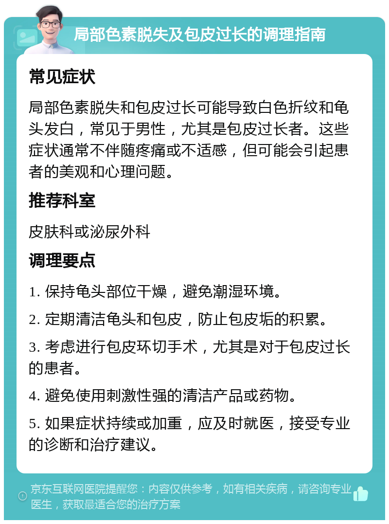 局部色素脱失及包皮过长的调理指南 常见症状 局部色素脱失和包皮过长可能导致白色折纹和龟头发白，常见于男性，尤其是包皮过长者。这些症状通常不伴随疼痛或不适感，但可能会引起患者的美观和心理问题。 推荐科室 皮肤科或泌尿外科 调理要点 1. 保持龟头部位干燥，避免潮湿环境。 2. 定期清洁龟头和包皮，防止包皮垢的积累。 3. 考虑进行包皮环切手术，尤其是对于包皮过长的患者。 4. 避免使用刺激性强的清洁产品或药物。 5. 如果症状持续或加重，应及时就医，接受专业的诊断和治疗建议。