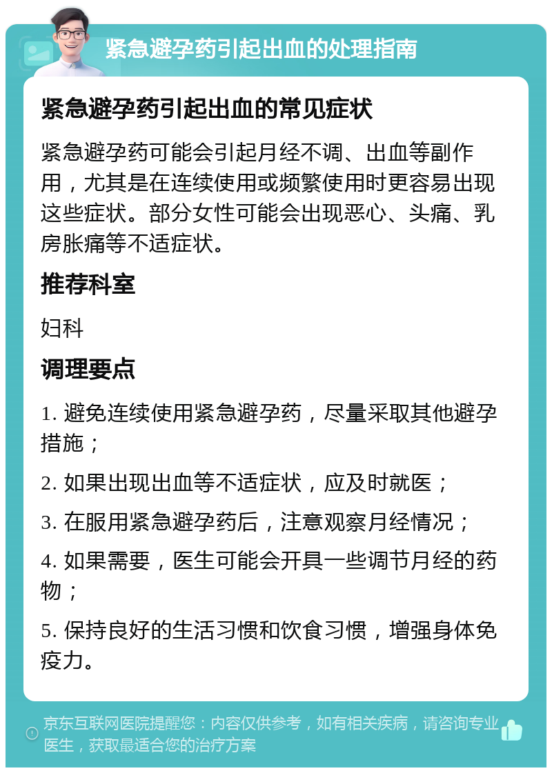 紧急避孕药引起出血的处理指南 紧急避孕药引起出血的常见症状 紧急避孕药可能会引起月经不调、出血等副作用，尤其是在连续使用或频繁使用时更容易出现这些症状。部分女性可能会出现恶心、头痛、乳房胀痛等不适症状。 推荐科室 妇科 调理要点 1. 避免连续使用紧急避孕药，尽量采取其他避孕措施； 2. 如果出现出血等不适症状，应及时就医； 3. 在服用紧急避孕药后，注意观察月经情况； 4. 如果需要，医生可能会开具一些调节月经的药物； 5. 保持良好的生活习惯和饮食习惯，增强身体免疫力。