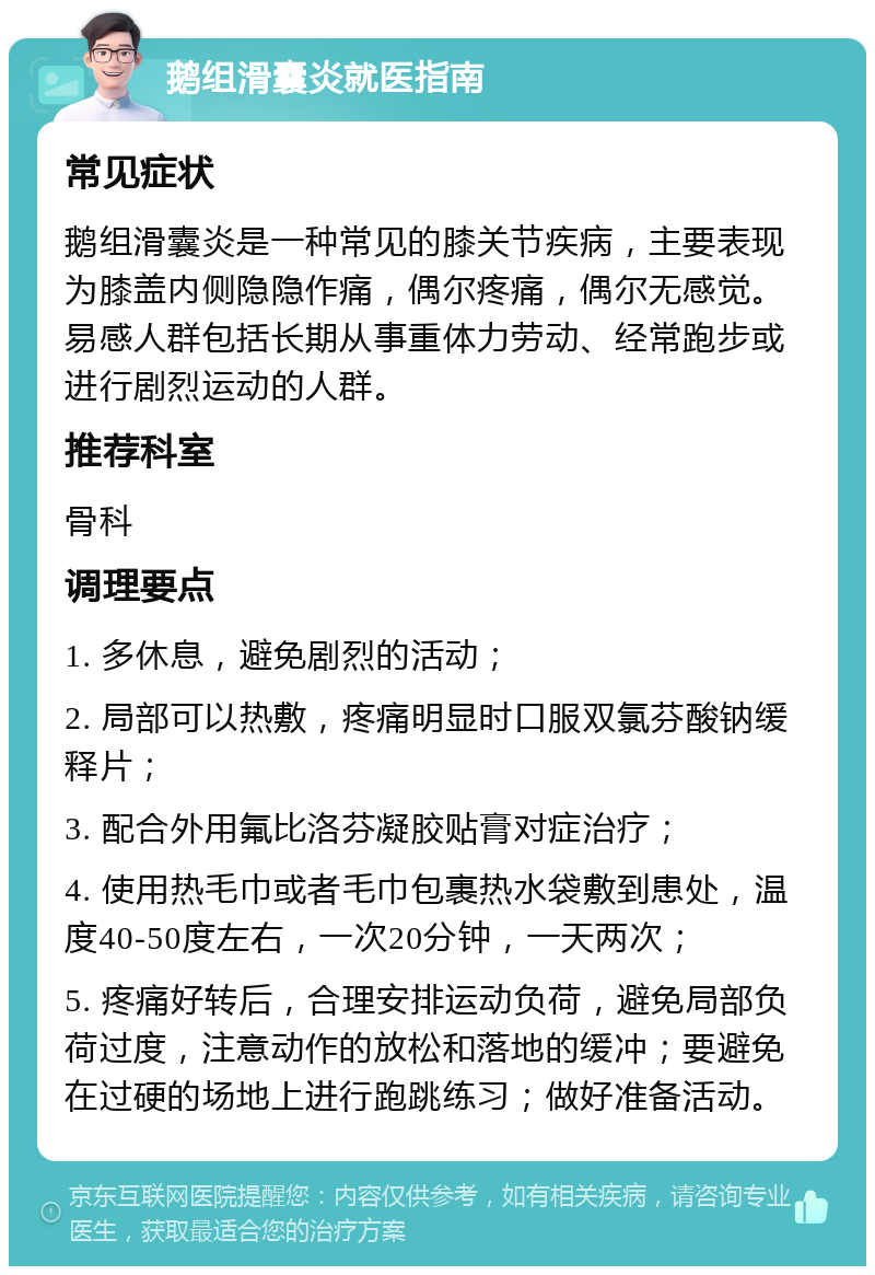 鹅组滑囊炎就医指南 常见症状 鹅组滑囊炎是一种常见的膝关节疾病，主要表现为膝盖内侧隐隐作痛，偶尔疼痛，偶尔无感觉。易感人群包括长期从事重体力劳动、经常跑步或进行剧烈运动的人群。 推荐科室 骨科 调理要点 1. 多休息，避免剧烈的活动； 2. 局部可以热敷，疼痛明显时口服双氯芬酸钠缓释片； 3. 配合外用氟比洛芬凝胶贴膏对症治疗； 4. 使用热毛巾或者毛巾包裹热水袋敷到患处，温度40-50度左右，一次20分钟，一天两次； 5. 疼痛好转后，合理安排运动负荷，避免局部负荷过度，注意动作的放松和落地的缓冲；要避免在过硬的场地上进行跑跳练习；做好准备活动。