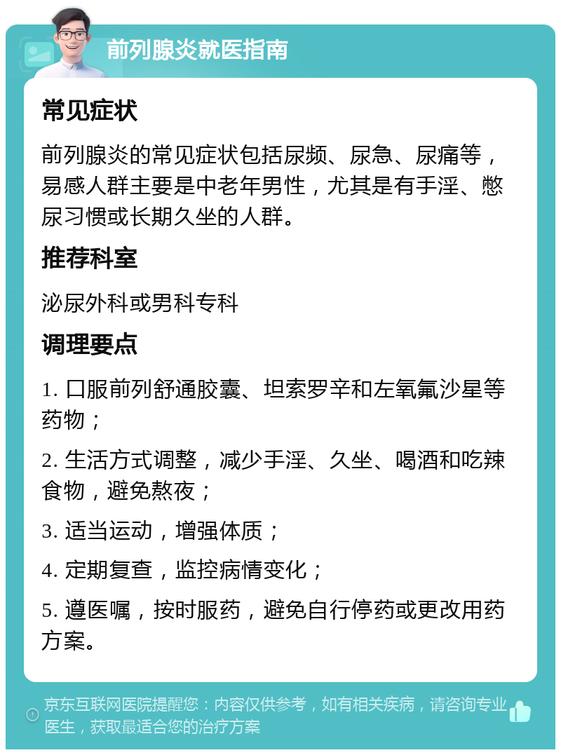 前列腺炎就医指南 常见症状 前列腺炎的常见症状包括尿频、尿急、尿痛等，易感人群主要是中老年男性，尤其是有手淫、憋尿习惯或长期久坐的人群。 推荐科室 泌尿外科或男科专科 调理要点 1. 口服前列舒通胶囊、坦索罗辛和左氧氟沙星等药物； 2. 生活方式调整，减少手淫、久坐、喝酒和吃辣食物，避免熬夜； 3. 适当运动，增强体质； 4. 定期复查，监控病情变化； 5. 遵医嘱，按时服药，避免自行停药或更改用药方案。