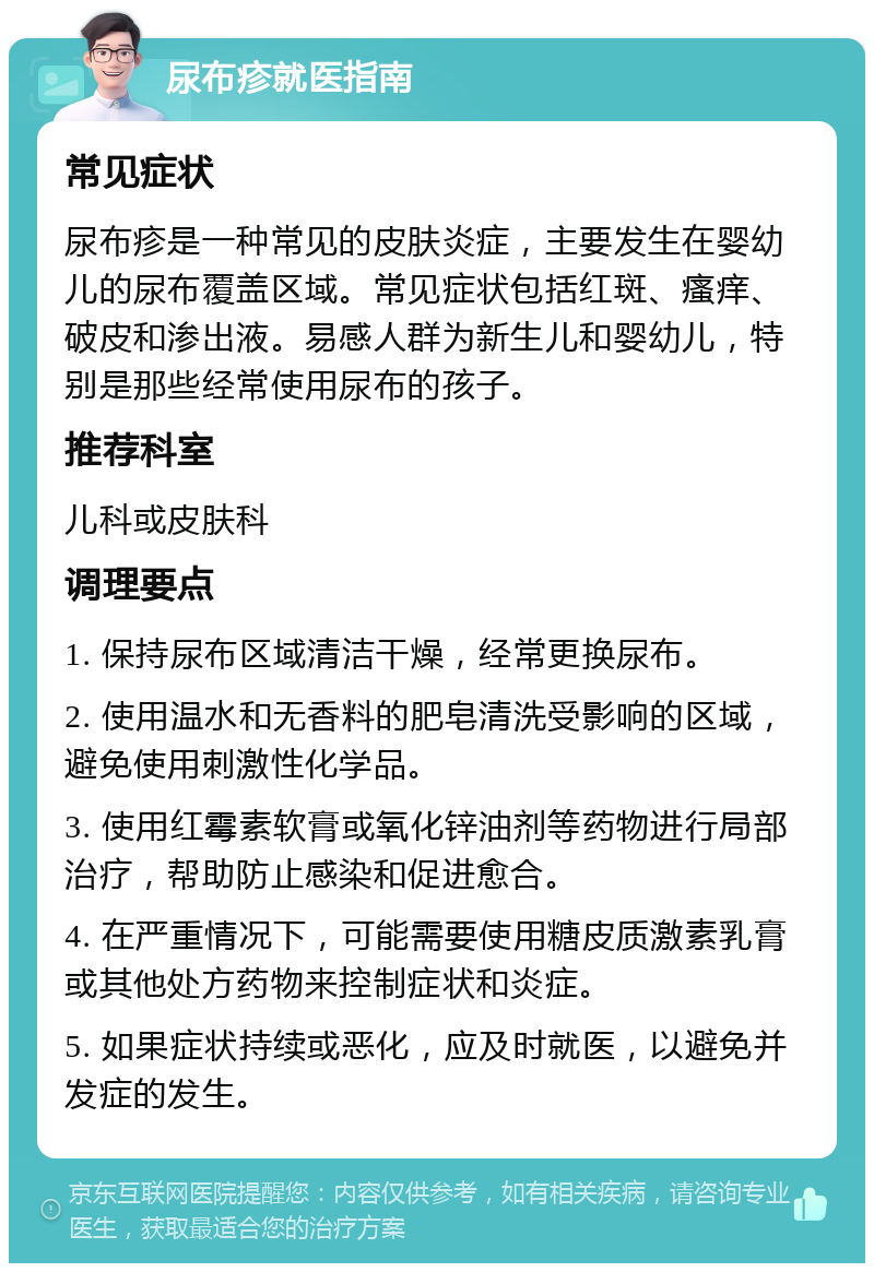 尿布疹就医指南 常见症状 尿布疹是一种常见的皮肤炎症，主要发生在婴幼儿的尿布覆盖区域。常见症状包括红斑、瘙痒、破皮和渗出液。易感人群为新生儿和婴幼儿，特别是那些经常使用尿布的孩子。 推荐科室 儿科或皮肤科 调理要点 1. 保持尿布区域清洁干燥，经常更换尿布。 2. 使用温水和无香料的肥皂清洗受影响的区域，避免使用刺激性化学品。 3. 使用红霉素软膏或氧化锌油剂等药物进行局部治疗，帮助防止感染和促进愈合。 4. 在严重情况下，可能需要使用糖皮质激素乳膏或其他处方药物来控制症状和炎症。 5. 如果症状持续或恶化，应及时就医，以避免并发症的发生。