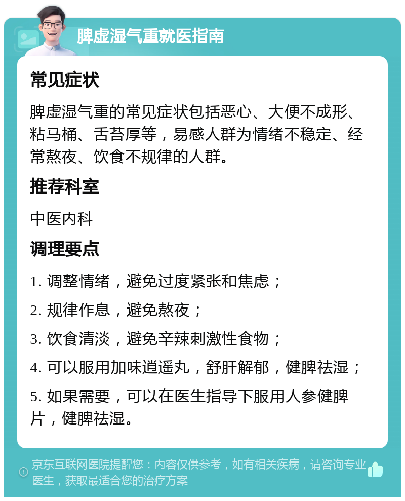 脾虚湿气重就医指南 常见症状 脾虚湿气重的常见症状包括恶心、大便不成形、粘马桶、舌苔厚等，易感人群为情绪不稳定、经常熬夜、饮食不规律的人群。 推荐科室 中医内科 调理要点 1. 调整情绪，避免过度紧张和焦虑； 2. 规律作息，避免熬夜； 3. 饮食清淡，避免辛辣刺激性食物； 4. 可以服用加味逍遥丸，舒肝解郁，健脾祛湿； 5. 如果需要，可以在医生指导下服用人参健脾片，健脾祛湿。