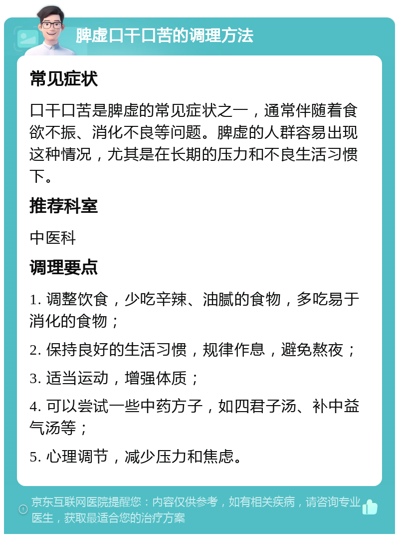 脾虚口干口苦的调理方法 常见症状 口干口苦是脾虚的常见症状之一，通常伴随着食欲不振、消化不良等问题。脾虚的人群容易出现这种情况，尤其是在长期的压力和不良生活习惯下。 推荐科室 中医科 调理要点 1. 调整饮食，少吃辛辣、油腻的食物，多吃易于消化的食物； 2. 保持良好的生活习惯，规律作息，避免熬夜； 3. 适当运动，增强体质； 4. 可以尝试一些中药方子，如四君子汤、补中益气汤等； 5. 心理调节，减少压力和焦虑。