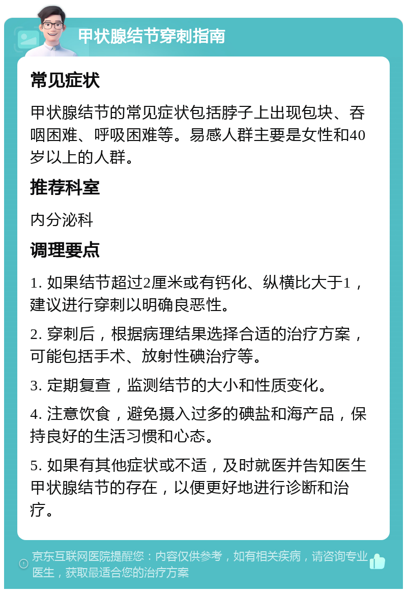 甲状腺结节穿刺指南 常见症状 甲状腺结节的常见症状包括脖子上出现包块、吞咽困难、呼吸困难等。易感人群主要是女性和40岁以上的人群。 推荐科室 内分泌科 调理要点 1. 如果结节超过2厘米或有钙化、纵横比大于1，建议进行穿刺以明确良恶性。 2. 穿刺后，根据病理结果选择合适的治疗方案，可能包括手术、放射性碘治疗等。 3. 定期复查，监测结节的大小和性质变化。 4. 注意饮食，避免摄入过多的碘盐和海产品，保持良好的生活习惯和心态。 5. 如果有其他症状或不适，及时就医并告知医生甲状腺结节的存在，以便更好地进行诊断和治疗。