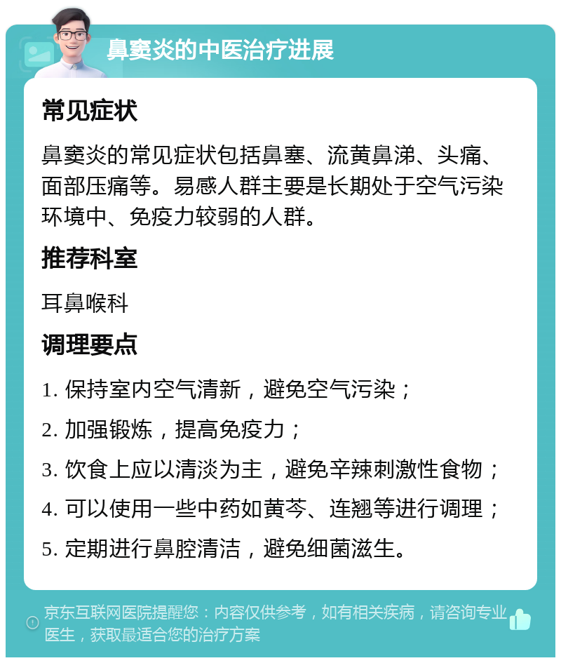 鼻窦炎的中医治疗进展 常见症状 鼻窦炎的常见症状包括鼻塞、流黄鼻涕、头痛、面部压痛等。易感人群主要是长期处于空气污染环境中、免疫力较弱的人群。 推荐科室 耳鼻喉科 调理要点 1. 保持室内空气清新，避免空气污染； 2. 加强锻炼，提高免疫力； 3. 饮食上应以清淡为主，避免辛辣刺激性食物； 4. 可以使用一些中药如黄芩、连翘等进行调理； 5. 定期进行鼻腔清洁，避免细菌滋生。