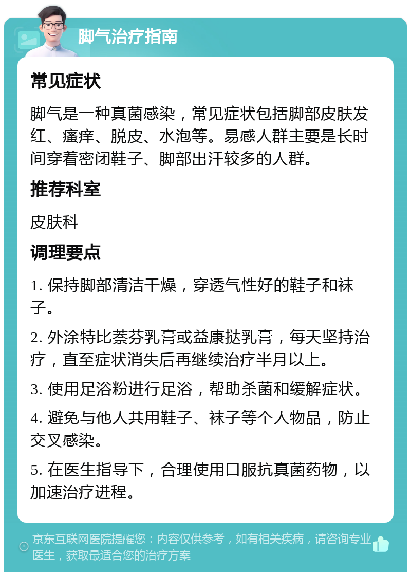 脚气治疗指南 常见症状 脚气是一种真菌感染，常见症状包括脚部皮肤发红、瘙痒、脱皮、水泡等。易感人群主要是长时间穿着密闭鞋子、脚部出汗较多的人群。 推荐科室 皮肤科 调理要点 1. 保持脚部清洁干燥，穿透气性好的鞋子和袜子。 2. 外涂特比萘芬乳膏或益康挞乳膏，每天坚持治疗，直至症状消失后再继续治疗半月以上。 3. 使用足浴粉进行足浴，帮助杀菌和缓解症状。 4. 避免与他人共用鞋子、袜子等个人物品，防止交叉感染。 5. 在医生指导下，合理使用口服抗真菌药物，以加速治疗进程。