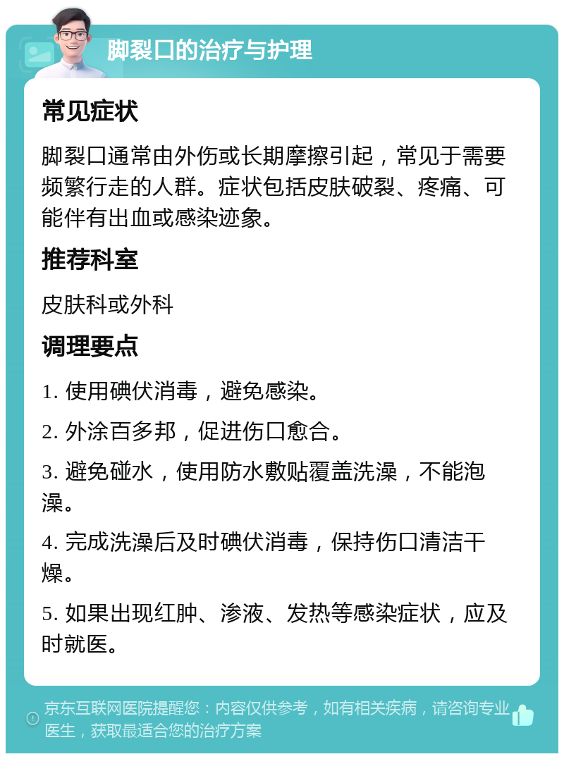 脚裂口的治疗与护理 常见症状 脚裂口通常由外伤或长期摩擦引起，常见于需要频繁行走的人群。症状包括皮肤破裂、疼痛、可能伴有出血或感染迹象。 推荐科室 皮肤科或外科 调理要点 1. 使用碘伏消毒，避免感染。 2. 外涂百多邦，促进伤口愈合。 3. 避免碰水，使用防水敷贴覆盖洗澡，不能泡澡。 4. 完成洗澡后及时碘伏消毒，保持伤口清洁干燥。 5. 如果出现红肿、渗液、发热等感染症状，应及时就医。