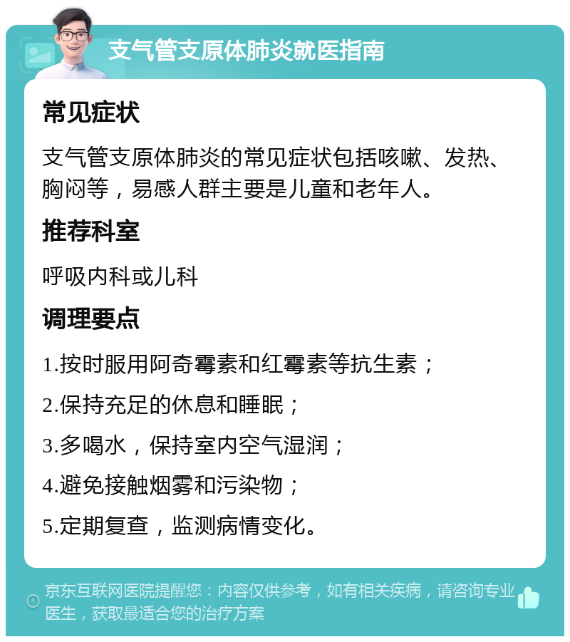 支气管支原体肺炎就医指南 常见症状 支气管支原体肺炎的常见症状包括咳嗽、发热、胸闷等，易感人群主要是儿童和老年人。 推荐科室 呼吸内科或儿科 调理要点 1.按时服用阿奇霉素和红霉素等抗生素； 2.保持充足的休息和睡眠； 3.多喝水，保持室内空气湿润； 4.避免接触烟雾和污染物； 5.定期复查，监测病情变化。