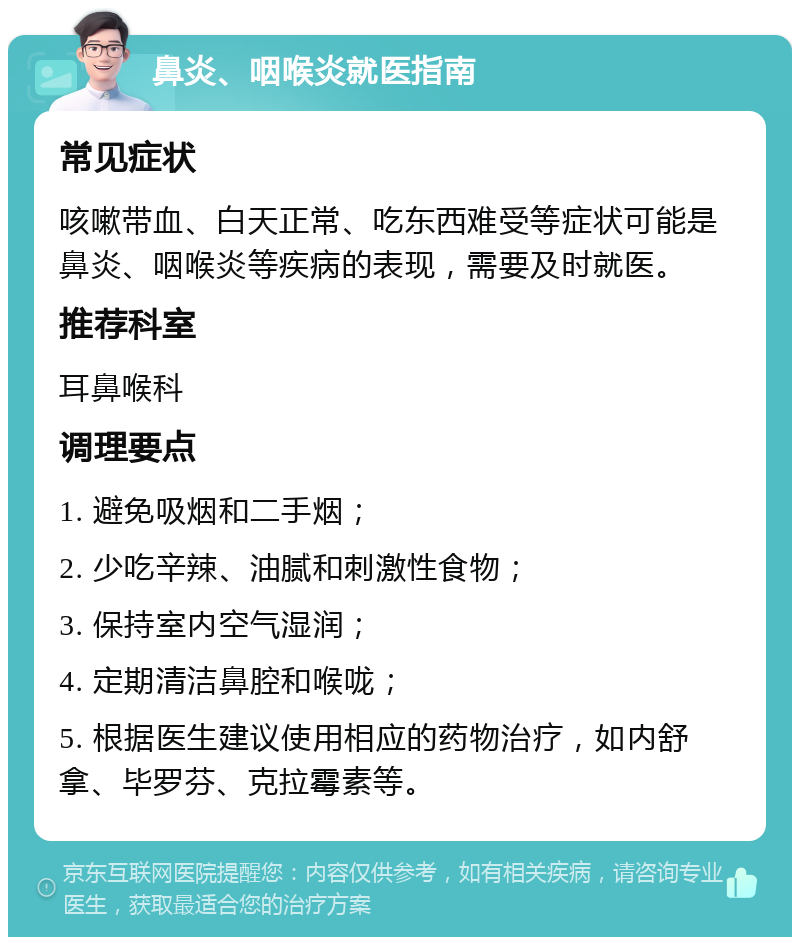 鼻炎、咽喉炎就医指南 常见症状 咳嗽带血、白天正常、吃东西难受等症状可能是鼻炎、咽喉炎等疾病的表现，需要及时就医。 推荐科室 耳鼻喉科 调理要点 1. 避免吸烟和二手烟； 2. 少吃辛辣、油腻和刺激性食物； 3. 保持室内空气湿润； 4. 定期清洁鼻腔和喉咙； 5. 根据医生建议使用相应的药物治疗，如内舒拿、毕罗芬、克拉霉素等。