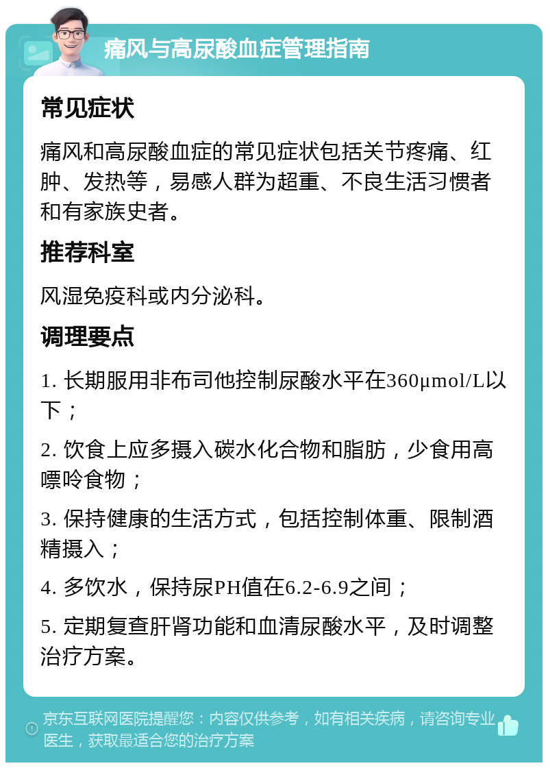 痛风与高尿酸血症管理指南 常见症状 痛风和高尿酸血症的常见症状包括关节疼痛、红肿、发热等，易感人群为超重、不良生活习惯者和有家族史者。 推荐科室 风湿免疫科或内分泌科。 调理要点 1. 长期服用非布司他控制尿酸水平在360μmol/L以下； 2. 饮食上应多摄入碳水化合物和脂肪，少食用高嘌呤食物； 3. 保持健康的生活方式，包括控制体重、限制酒精摄入； 4. 多饮水，保持尿PH值在6.2-6.9之间； 5. 定期复查肝肾功能和血清尿酸水平，及时调整治疗方案。