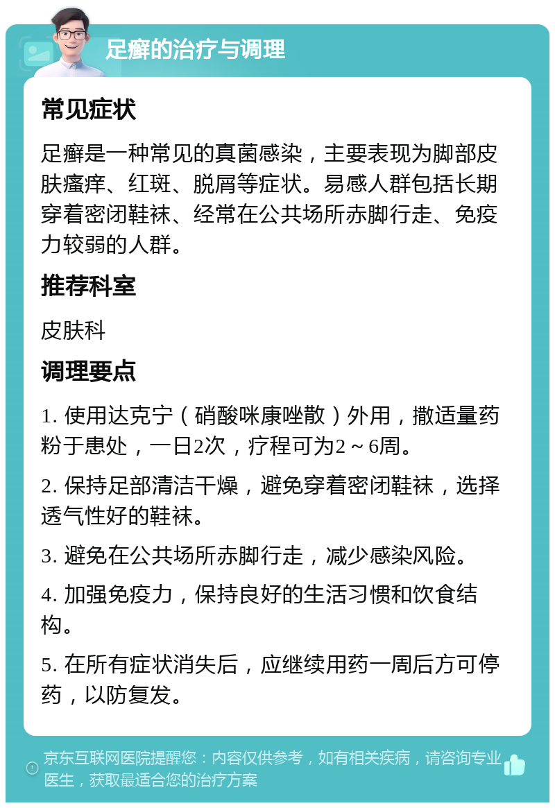 足癣的治疗与调理 常见症状 足癣是一种常见的真菌感染，主要表现为脚部皮肤瘙痒、红斑、脱屑等症状。易感人群包括长期穿着密闭鞋袜、经常在公共场所赤脚行走、免疫力较弱的人群。 推荐科室 皮肤科 调理要点 1. 使用达克宁（硝酸咪康唑散）外用，撒适量药粉于患处，一日2次，疗程可为2～6周。 2. 保持足部清洁干燥，避免穿着密闭鞋袜，选择透气性好的鞋袜。 3. 避免在公共场所赤脚行走，减少感染风险。 4. 加强免疫力，保持良好的生活习惯和饮食结构。 5. 在所有症状消失后，应继续用药一周后方可停药，以防复发。