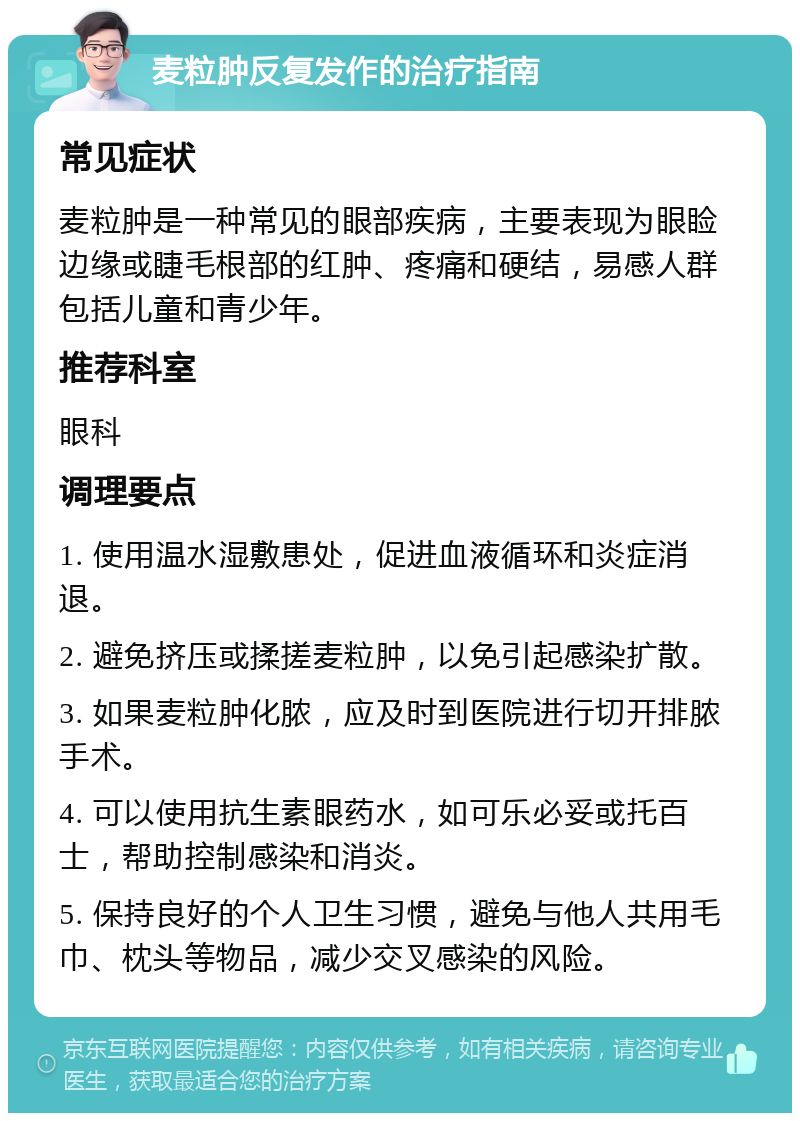 麦粒肿反复发作的治疗指南 常见症状 麦粒肿是一种常见的眼部疾病，主要表现为眼睑边缘或睫毛根部的红肿、疼痛和硬结，易感人群包括儿童和青少年。 推荐科室 眼科 调理要点 1. 使用温水湿敷患处，促进血液循环和炎症消退。 2. 避免挤压或揉搓麦粒肿，以免引起感染扩散。 3. 如果麦粒肿化脓，应及时到医院进行切开排脓手术。 4. 可以使用抗生素眼药水，如可乐必妥或托百士，帮助控制感染和消炎。 5. 保持良好的个人卫生习惯，避免与他人共用毛巾、枕头等物品，减少交叉感染的风险。