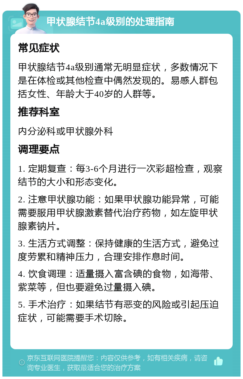 甲状腺结节4a级别的处理指南 常见症状 甲状腺结节4a级别通常无明显症状，多数情况下是在体检或其他检查中偶然发现的。易感人群包括女性、年龄大于40岁的人群等。 推荐科室 内分泌科或甲状腺外科 调理要点 1. 定期复查：每3-6个月进行一次彩超检查，观察结节的大小和形态变化。 2. 注意甲状腺功能：如果甲状腺功能异常，可能需要服用甲状腺激素替代治疗药物，如左旋甲状腺素钠片。 3. 生活方式调整：保持健康的生活方式，避免过度劳累和精神压力，合理安排作息时间。 4. 饮食调理：适量摄入富含碘的食物，如海带、紫菜等，但也要避免过量摄入碘。 5. 手术治疗：如果结节有恶变的风险或引起压迫症状，可能需要手术切除。