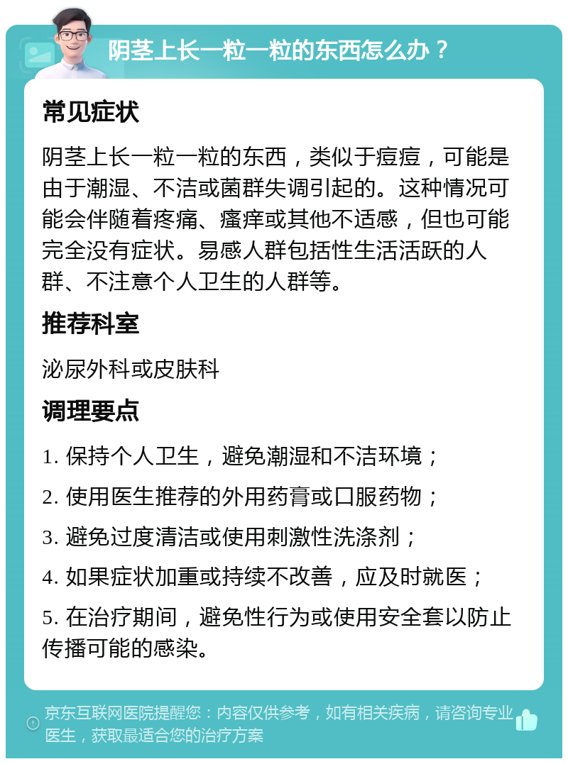 阴茎上长一粒一粒的东西怎么办？ 常见症状 阴茎上长一粒一粒的东西，类似于痘痘，可能是由于潮湿、不洁或菌群失调引起的。这种情况可能会伴随着疼痛、瘙痒或其他不适感，但也可能完全没有症状。易感人群包括性生活活跃的人群、不注意个人卫生的人群等。 推荐科室 泌尿外科或皮肤科 调理要点 1. 保持个人卫生，避免潮湿和不洁环境； 2. 使用医生推荐的外用药膏或口服药物； 3. 避免过度清洁或使用刺激性洗涤剂； 4. 如果症状加重或持续不改善，应及时就医； 5. 在治疗期间，避免性行为或使用安全套以防止传播可能的感染。