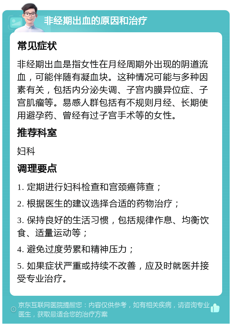 非经期出血的原因和治疗 常见症状 非经期出血是指女性在月经周期外出现的阴道流血，可能伴随有凝血块。这种情况可能与多种因素有关，包括内分泌失调、子宫内膜异位症、子宫肌瘤等。易感人群包括有不规则月经、长期使用避孕药、曾经有过子宫手术等的女性。 推荐科室 妇科 调理要点 1. 定期进行妇科检查和宫颈癌筛查； 2. 根据医生的建议选择合适的药物治疗； 3. 保持良好的生活习惯，包括规律作息、均衡饮食、适量运动等； 4. 避免过度劳累和精神压力； 5. 如果症状严重或持续不改善，应及时就医并接受专业治疗。