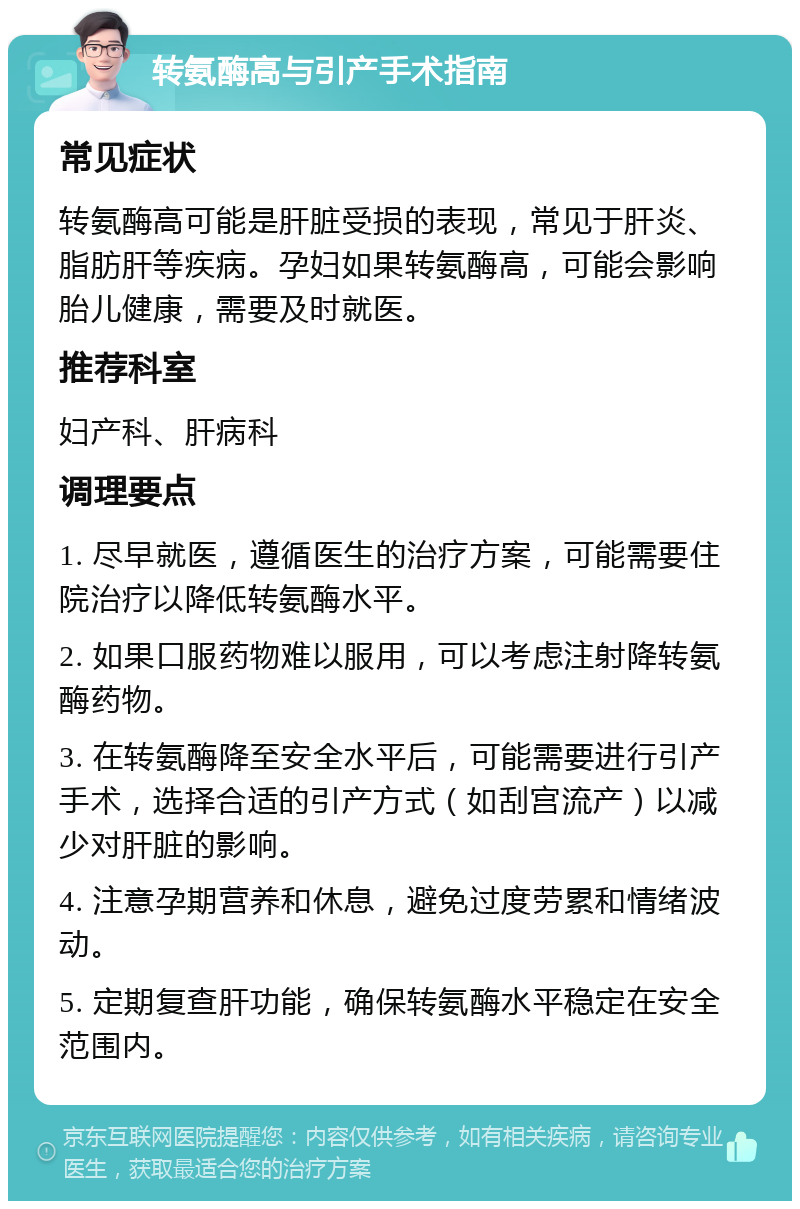 转氨酶高与引产手术指南 常见症状 转氨酶高可能是肝脏受损的表现，常见于肝炎、脂肪肝等疾病。孕妇如果转氨酶高，可能会影响胎儿健康，需要及时就医。 推荐科室 妇产科、肝病科 调理要点 1. 尽早就医，遵循医生的治疗方案，可能需要住院治疗以降低转氨酶水平。 2. 如果口服药物难以服用，可以考虑注射降转氨酶药物。 3. 在转氨酶降至安全水平后，可能需要进行引产手术，选择合适的引产方式（如刮宫流产）以减少对肝脏的影响。 4. 注意孕期营养和休息，避免过度劳累和情绪波动。 5. 定期复查肝功能，确保转氨酶水平稳定在安全范围内。