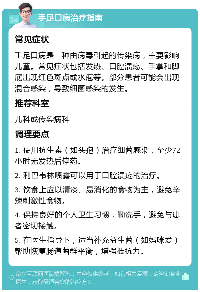 手足口病治疗指南 常见症状 手足口病是一种由病毒引起的传染病，主要影响儿童。常见症状包括发热、口腔溃疡、手掌和脚底出现红色斑点或水疱等。部分患者可能会出现混合感染，导致细菌感染的发生。 推荐科室 儿科或传染病科 调理要点 1. 使用抗生素（如头孢）治疗细菌感染，至少72小时无发热后停药。 2. 利巴韦林喷雾可以用于口腔溃疡的治疗。 3. 饮食上应以清淡、易消化的食物为主，避免辛辣刺激性食物。 4. 保持良好的个人卫生习惯，勤洗手，避免与患者密切接触。 5. 在医生指导下，适当补充益生菌（如妈咪爱）帮助恢复肠道菌群平衡，增强抵抗力。