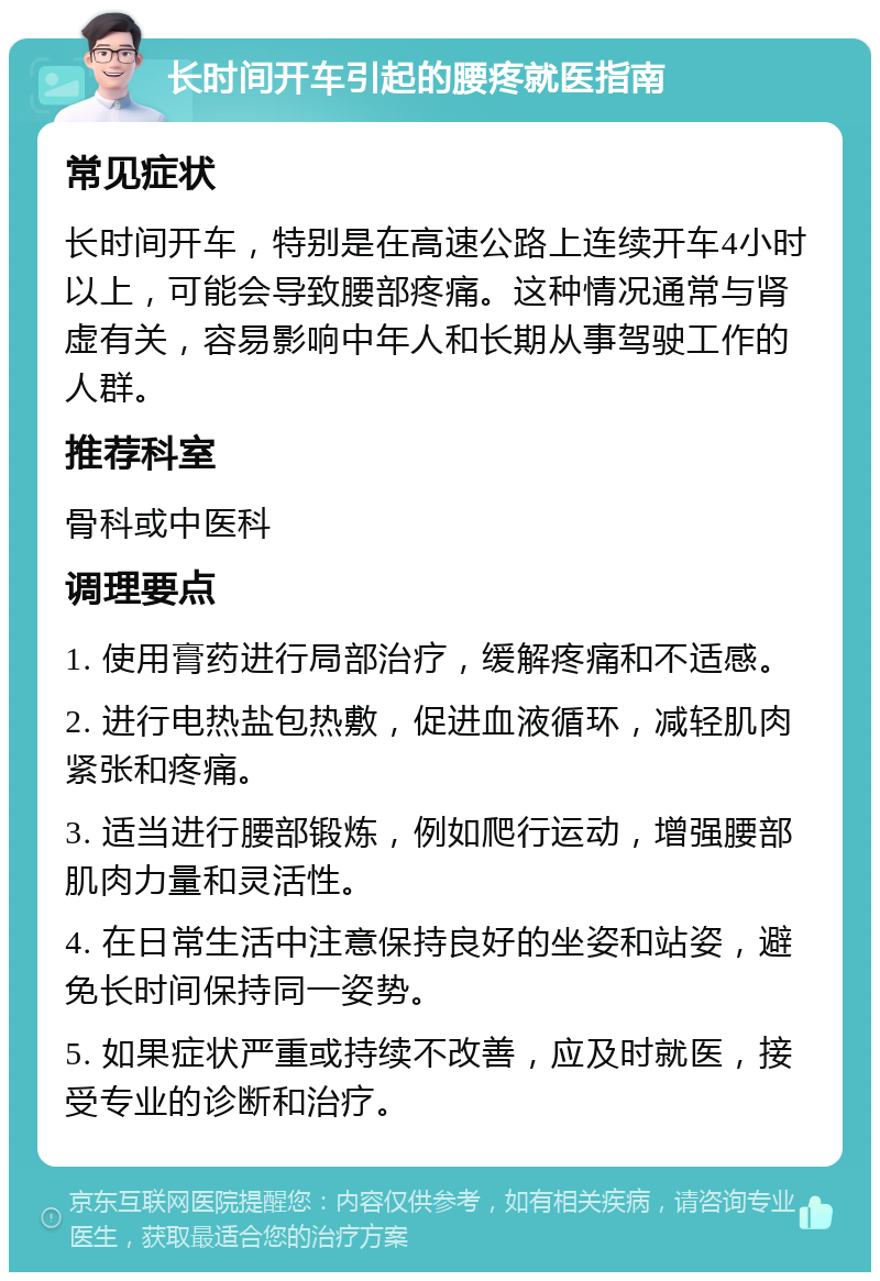 长时间开车引起的腰疼就医指南 常见症状 长时间开车，特别是在高速公路上连续开车4小时以上，可能会导致腰部疼痛。这种情况通常与肾虚有关，容易影响中年人和长期从事驾驶工作的人群。 推荐科室 骨科或中医科 调理要点 1. 使用膏药进行局部治疗，缓解疼痛和不适感。 2. 进行电热盐包热敷，促进血液循环，减轻肌肉紧张和疼痛。 3. 适当进行腰部锻炼，例如爬行运动，增强腰部肌肉力量和灵活性。 4. 在日常生活中注意保持良好的坐姿和站姿，避免长时间保持同一姿势。 5. 如果症状严重或持续不改善，应及时就医，接受专业的诊断和治疗。