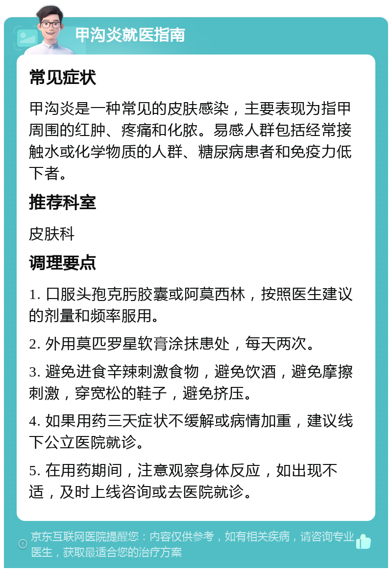 甲沟炎就医指南 常见症状 甲沟炎是一种常见的皮肤感染，主要表现为指甲周围的红肿、疼痛和化脓。易感人群包括经常接触水或化学物质的人群、糖尿病患者和免疫力低下者。 推荐科室 皮肤科 调理要点 1. 口服头孢克肟胶囊或阿莫西林，按照医生建议的剂量和频率服用。 2. 外用莫匹罗星软膏涂抹患处，每天两次。 3. 避免进食辛辣刺激食物，避免饮酒，避免摩擦刺激，穿宽松的鞋子，避免挤压。 4. 如果用药三天症状不缓解或病情加重，建议线下公立医院就诊。 5. 在用药期间，注意观察身体反应，如出现不适，及时上线咨询或去医院就诊。