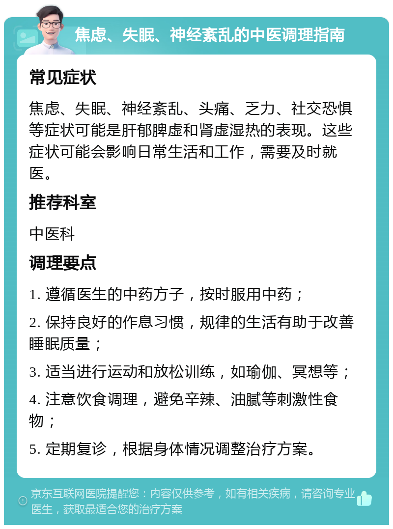 焦虑、失眠、神经紊乱的中医调理指南 常见症状 焦虑、失眠、神经紊乱、头痛、乏力、社交恐惧等症状可能是肝郁脾虚和肾虚湿热的表现。这些症状可能会影响日常生活和工作，需要及时就医。 推荐科室 中医科 调理要点 1. 遵循医生的中药方子，按时服用中药； 2. 保持良好的作息习惯，规律的生活有助于改善睡眠质量； 3. 适当进行运动和放松训练，如瑜伽、冥想等； 4. 注意饮食调理，避免辛辣、油腻等刺激性食物； 5. 定期复诊，根据身体情况调整治疗方案。