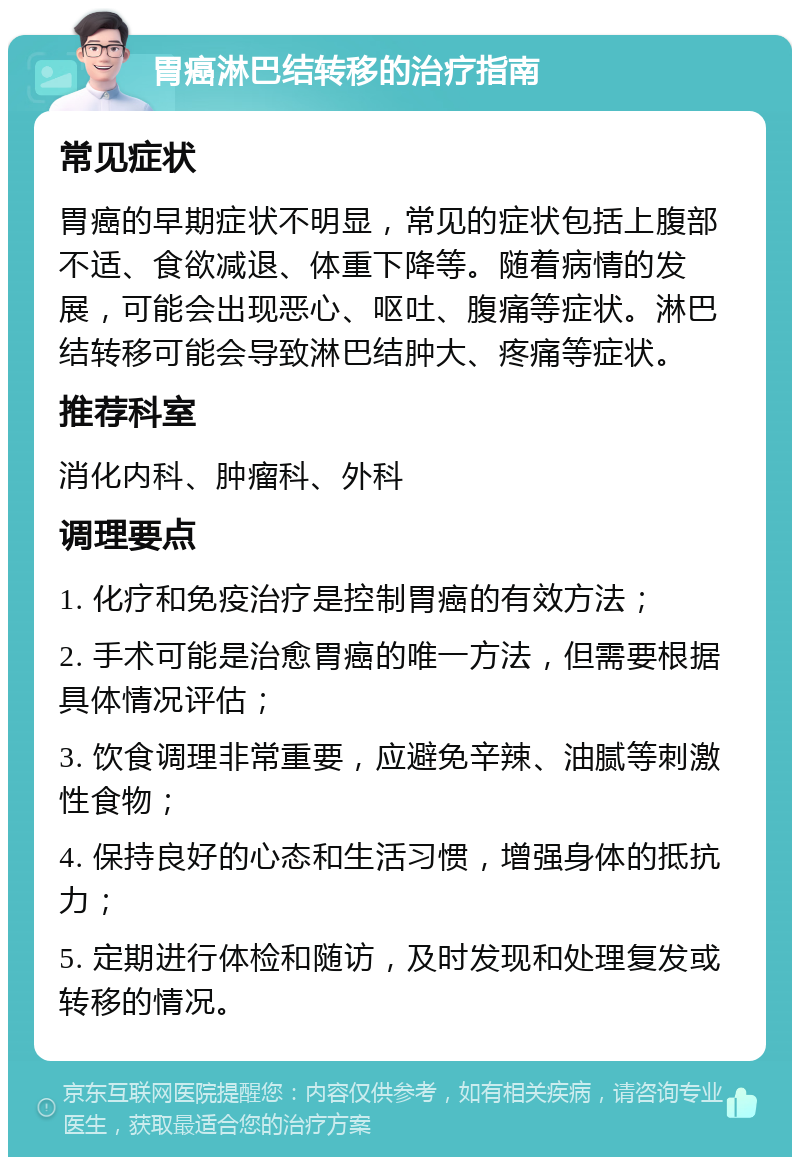 胃癌淋巴结转移的治疗指南 常见症状 胃癌的早期症状不明显，常见的症状包括上腹部不适、食欲减退、体重下降等。随着病情的发展，可能会出现恶心、呕吐、腹痛等症状。淋巴结转移可能会导致淋巴结肿大、疼痛等症状。 推荐科室 消化内科、肿瘤科、外科 调理要点 1. 化疗和免疫治疗是控制胃癌的有效方法； 2. 手术可能是治愈胃癌的唯一方法，但需要根据具体情况评估； 3. 饮食调理非常重要，应避免辛辣、油腻等刺激性食物； 4. 保持良好的心态和生活习惯，增强身体的抵抗力； 5. 定期进行体检和随访，及时发现和处理复发或转移的情况。