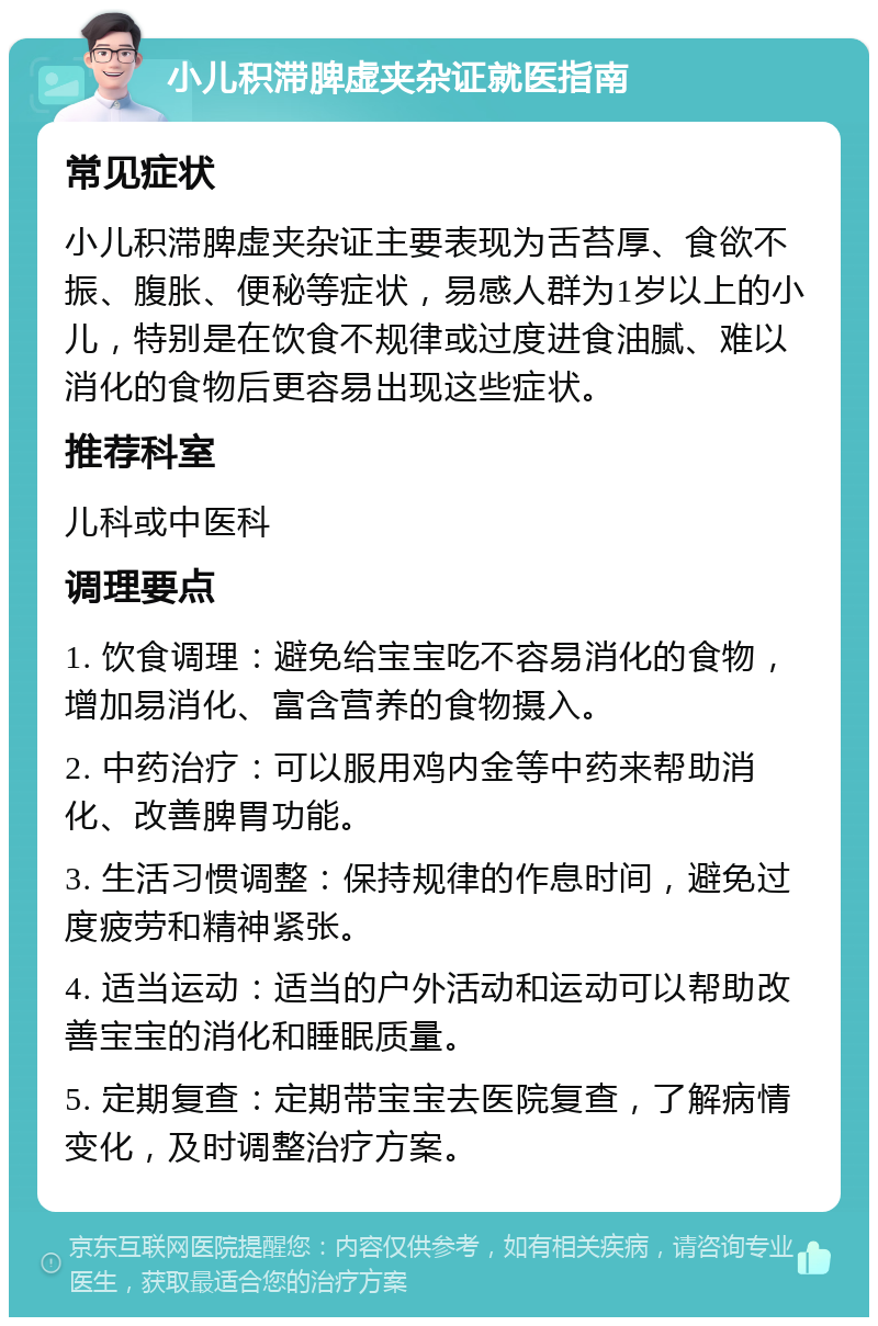 小儿积滞脾虚夹杂证就医指南 常见症状 小儿积滞脾虚夹杂证主要表现为舌苔厚、食欲不振、腹胀、便秘等症状，易感人群为1岁以上的小儿，特别是在饮食不规律或过度进食油腻、难以消化的食物后更容易出现这些症状。 推荐科室 儿科或中医科 调理要点 1. 饮食调理：避免给宝宝吃不容易消化的食物，增加易消化、富含营养的食物摄入。 2. 中药治疗：可以服用鸡内金等中药来帮助消化、改善脾胃功能。 3. 生活习惯调整：保持规律的作息时间，避免过度疲劳和精神紧张。 4. 适当运动：适当的户外活动和运动可以帮助改善宝宝的消化和睡眠质量。 5. 定期复查：定期带宝宝去医院复查，了解病情变化，及时调整治疗方案。