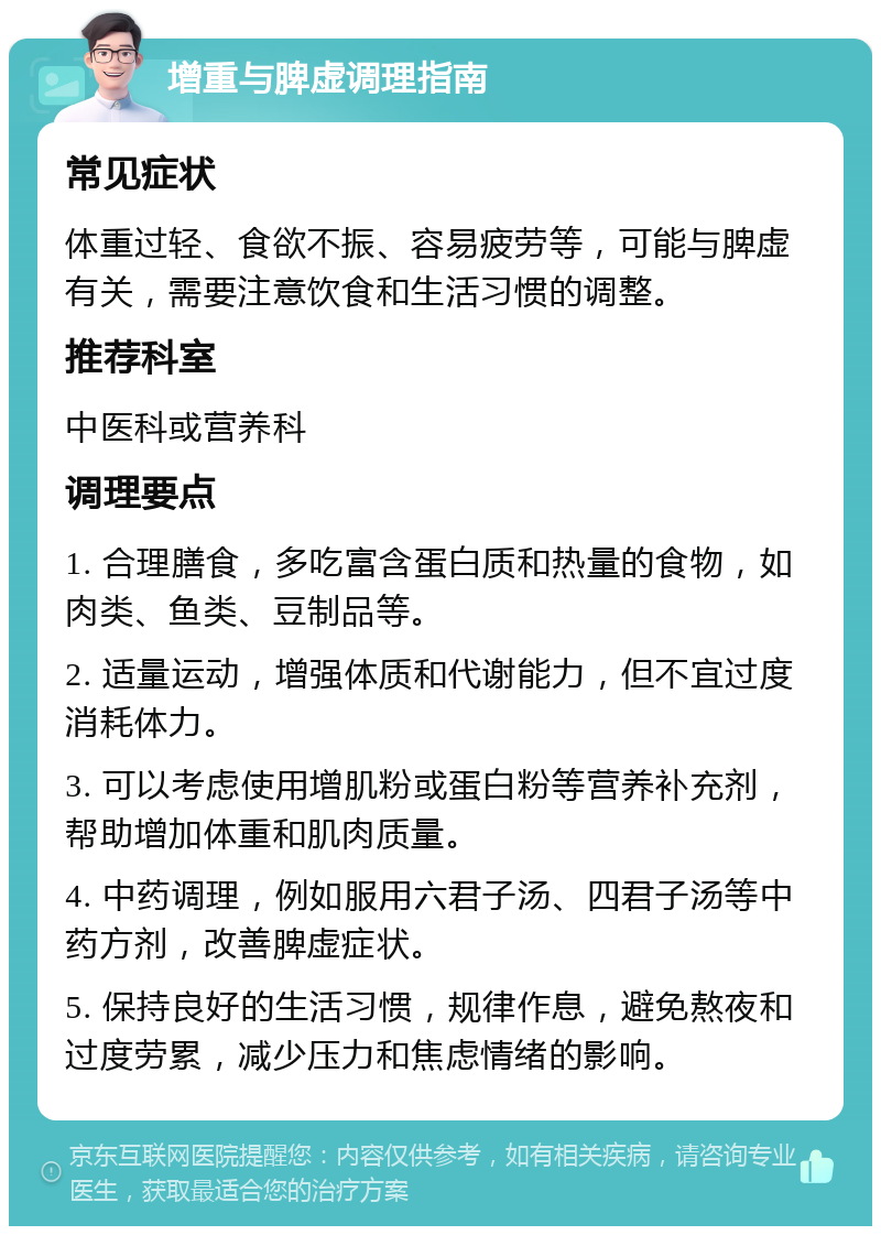 增重与脾虚调理指南 常见症状 体重过轻、食欲不振、容易疲劳等，可能与脾虚有关，需要注意饮食和生活习惯的调整。 推荐科室 中医科或营养科 调理要点 1. 合理膳食，多吃富含蛋白质和热量的食物，如肉类、鱼类、豆制品等。 2. 适量运动，增强体质和代谢能力，但不宜过度消耗体力。 3. 可以考虑使用增肌粉或蛋白粉等营养补充剂，帮助增加体重和肌肉质量。 4. 中药调理，例如服用六君子汤、四君子汤等中药方剂，改善脾虚症状。 5. 保持良好的生活习惯，规律作息，避免熬夜和过度劳累，减少压力和焦虑情绪的影响。