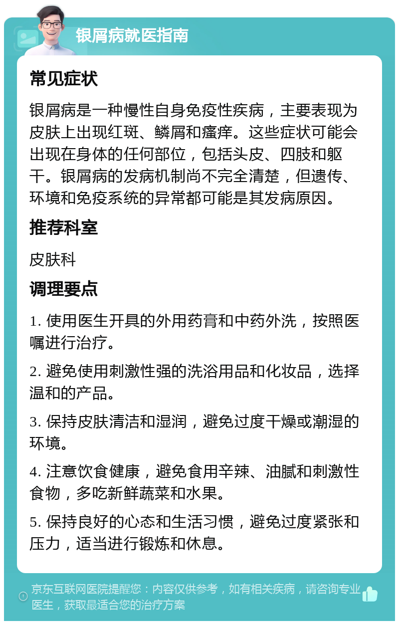 银屑病就医指南 常见症状 银屑病是一种慢性自身免疫性疾病，主要表现为皮肤上出现红斑、鳞屑和瘙痒。这些症状可能会出现在身体的任何部位，包括头皮、四肢和躯干。银屑病的发病机制尚不完全清楚，但遗传、环境和免疫系统的异常都可能是其发病原因。 推荐科室 皮肤科 调理要点 1. 使用医生开具的外用药膏和中药外洗，按照医嘱进行治疗。 2. 避免使用刺激性强的洗浴用品和化妆品，选择温和的产品。 3. 保持皮肤清洁和湿润，避免过度干燥或潮湿的环境。 4. 注意饮食健康，避免食用辛辣、油腻和刺激性食物，多吃新鲜蔬菜和水果。 5. 保持良好的心态和生活习惯，避免过度紧张和压力，适当进行锻炼和休息。