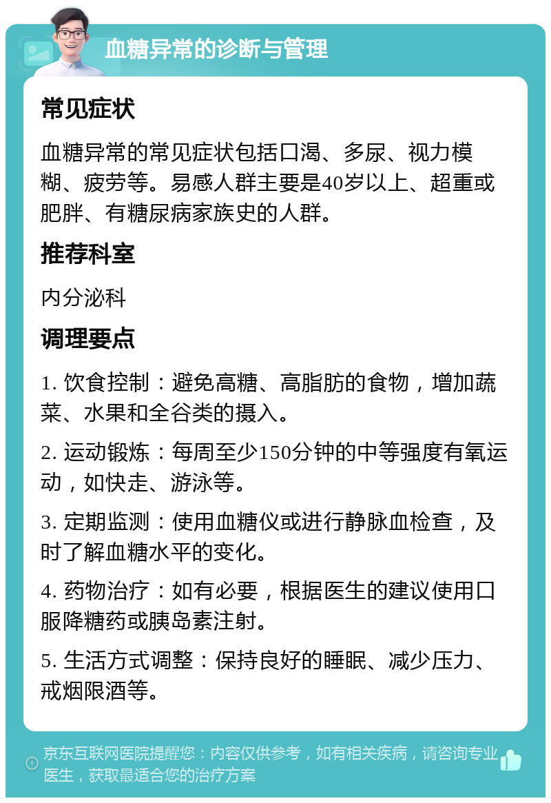 血糖异常的诊断与管理 常见症状 血糖异常的常见症状包括口渴、多尿、视力模糊、疲劳等。易感人群主要是40岁以上、超重或肥胖、有糖尿病家族史的人群。 推荐科室 内分泌科 调理要点 1. 饮食控制：避免高糖、高脂肪的食物，增加蔬菜、水果和全谷类的摄入。 2. 运动锻炼：每周至少150分钟的中等强度有氧运动，如快走、游泳等。 3. 定期监测：使用血糖仪或进行静脉血检查，及时了解血糖水平的变化。 4. 药物治疗：如有必要，根据医生的建议使用口服降糖药或胰岛素注射。 5. 生活方式调整：保持良好的睡眠、减少压力、戒烟限酒等。