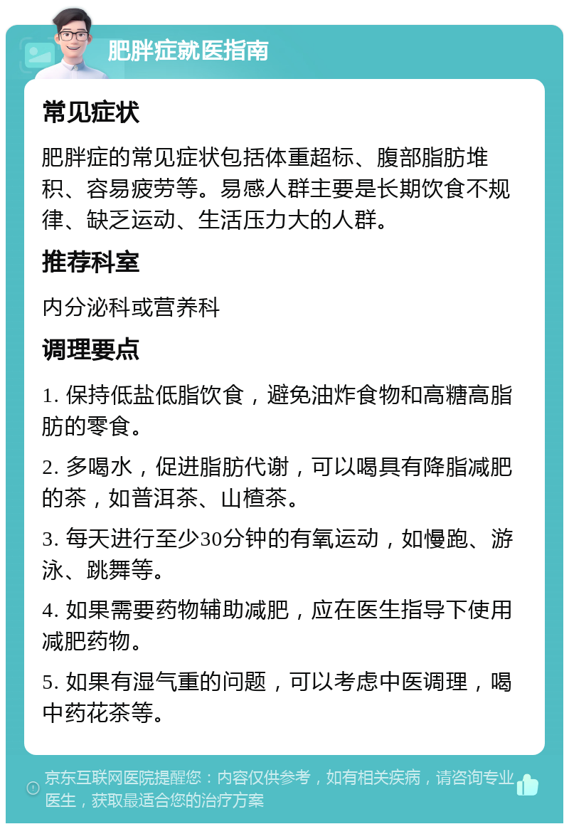 肥胖症就医指南 常见症状 肥胖症的常见症状包括体重超标、腹部脂肪堆积、容易疲劳等。易感人群主要是长期饮食不规律、缺乏运动、生活压力大的人群。 推荐科室 内分泌科或营养科 调理要点 1. 保持低盐低脂饮食，避免油炸食物和高糖高脂肪的零食。 2. 多喝水，促进脂肪代谢，可以喝具有降脂减肥的茶，如普洱茶、山楂茶。 3. 每天进行至少30分钟的有氧运动，如慢跑、游泳、跳舞等。 4. 如果需要药物辅助减肥，应在医生指导下使用减肥药物。 5. 如果有湿气重的问题，可以考虑中医调理，喝中药花茶等。